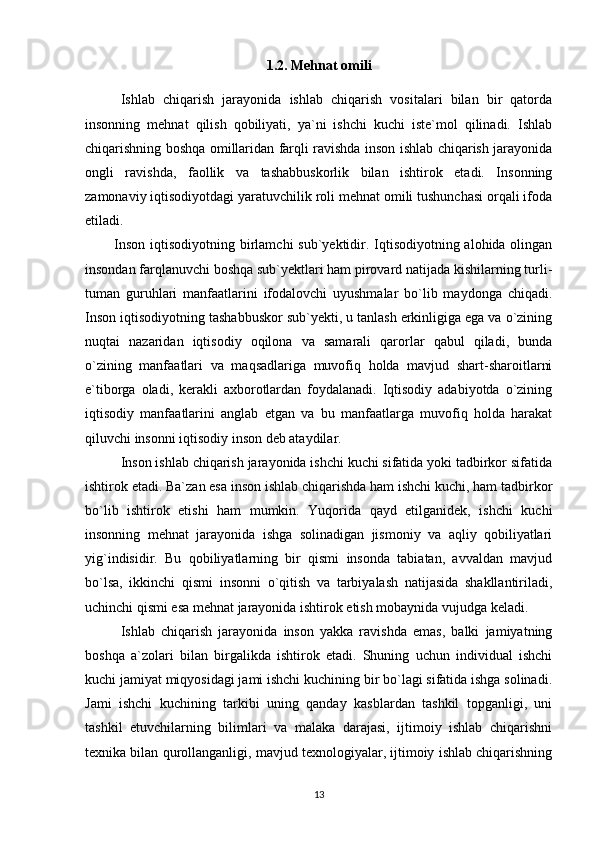 1.2. Mehnat omili
Ishlab   chiqarish   jarayonida   ishlab   chiqarish   vositalari   bilan   bir   qatorda
insonning   mehnat   qilish   qobiliyati,   ya`ni   ishchi   kuchi   iste`mol   qilinadi.   Ishlab
chiqarishning boshqa omillaridan farqli ravishda inson ishlab chiqarish jarayonida
ongli   ravishda,   faollik   va   tashabbuskorlik   bilan   ishtirok   etadi.   Insonning
zamonaviy iqtisodiyotdagi yaratuvchilik roli mehnat omili tushunchasi orqali ifoda
etiladi.  
                Inson iqtisodiyotning birlamchi  sub`yektidir. Iqtisodiyotning alohida olingan
insondan farqlanuvchi boshqa sub`yektlari ham pirovard natijada kishilarning turli-
tuman   guruhlari   manfaatlarini   ifodalovchi   uyushmalar   bo`lib   maydonga   chiqadi.
Inson iqtisodiyotning tashabbuskor sub`yekti, u tanlash erkinligiga ega va o`zining
nuqtai   nazaridan   iqtisodiy   oqilona   va   samarali   qarorlar   qabul   qiladi,   bunda
o`zining   manfaatlari   va   maqsadlariga   muvofiq   holda   mavjud   shart-sharoitlarni
e`tiborga   oladi,   kerakli   axborotlardan   foydalanadi.   Iqtisodiy   adabiyotda   o`zining
iqtisodiy   manfaatlarini   anglab   etgan   va   bu   manfaatlarga   muvofiq   holda   harakat
qiluvchi insonni iqtisodiy inson deb ataydilar. 
Inson ishlab chiqarish jarayonida ishchi kuchi sifatida yoki tadbirkor sifatida
ishtirok etadi. Ba`zan esa inson ishlab chiqarishda ham ishchi kuchi, ham tadbirkor
bo`lib   ishtirok   etishi   ham   mumkin.   Yuqorida   qayd   etilganidek,   ishchi   kuchi
insonning   mehnat   jarayonida   ishga   solinadigan   jismoniy   va   aqliy   qobiliyatlari
yig`indisidir.   Bu   qobiliyatlarning   bir   qismi   insonda   tabiatan,   avvaldan   mavjud
bo`lsa,   ikkinchi   qismi   insonni   o`qitish   va   tarbiyalash   natijasida   shakllantiriladi,
uchinchi qismi esa mehnat jarayonida ishtirok etish mobaynida vujudga keladi.  
Ishlab   chiqarish   jarayonida   inson   yakka   ravishda   emas,   balki   jamiyatning
boshqa   a`zolari   bilan   birgalikda   ishtirok   etadi.   Shuning   uchun   individual   ishchi
kuchi jamiyat miqyosidagi jami ishchi kuchining bir bo`lagi sifatida ishga solinadi.
Jami   ishchi   kuchining   tarkibi   uning   qanday   kasblardan   tashkil   topganligi,   uni
tashkil   etuvchilarning   bilimlari   va   malaka   darajasi,   ijtimoiy   ishlab   chiqarishni
texnika bilan qurollanganligi, mavjud texnologiyalar, ijtimoiy ishlab chiqarishning
13 
