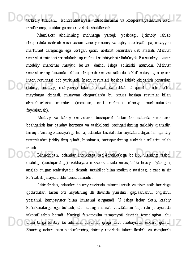 tarkibiy   tuzilishi,     kontsentratsiyasi,   ixtisoslashishi   va   kooperatsiyalashuvi   kabi
omillarning talablariga mos ravishda shakllanadi.    
Mamlakat   aholisining   mehnatga   yaroqli   yoshdagi,   ijtimoiy   ishlab
chiqarishda   ishtirok   etish   uchun   zarur   jismoniy   va   aqliy   qobiliyatlarga,   muayyan
ma`lumot   darajasiga   ega   bo`lgan   qismi   mehnat   resurslari   deb   ataladi.   Mehnat
resurslari miqdori mamlakatning mehnat salohiyatini ifodalaydi. Bu salohiyat zarur
moddiy   sharoitlar   mavjud   bo`lsa,   darhol   ishga   solinishi   mumkin.   Mehnat
resurslarining   bozorda   ishlab   chiqarish   resursi   sifatida   taklif   etilayotgan   qismi
inson   resurslari   deb   yuritiladi.   Inson   resurslari   boshqa   ishlab   chiqarish   resurslari
(tabiiy,   moddiy,   moliyaviy)   bilan   bir   qatorda   ishlab   chiqarish   omili   bo`lib
maydonga   chiqadi,   muayyan   chegaralarda   bu   resurs   boshqa   resurslar   bilan
almashtirilishi   mumkin   (masalan,   qo`l   mehnati   o`rniga   mashinalardan
foydalanish). 
Moddiy   va   tabiiy   resurslarni   boshqarish   bilan   bir   qatorda   insonlarni
boshqarish   har   qanday   korxona   va   tashkilotni   boshqarishning   tarkibiy   qismidir.
Biroq o`zining xususiyatiga ko`ra, odamlar tashkilotlar foydalanadigan har qanday
resurslardan   jiddiy   farq   qiladi,   binobarin,   boshqarishning   alohida   usullarini   talab
qiladi.
Birinchidan,   odamlar   intelektga   (aql-idrokka)ega   bo`lib,   ularning   tashqi
muhitga   (boshqarishga)   reaktsiyasi   mexanik   tarzda   emas,   balki   hissiy-o`ylangan,
anglab   etilgan   reaktsiyadir,   demak,  tashkilot   bilan   xodim   o`rtasidagi   o`zaro  ta`sir
ko`rsatish jarayoni ikki tomonlamadir.
Ikkinchidan,   odamlar   doimiy   ravishda   takomillashib   va   rivojlanib   borishga
qodirdirlar.   Inson   o`z   hayotining   ilk   davrida   yurishni,   gaplashishni,   o`qishni,
yozishni,   komp ь yuter   bilan   ishlashni   o`rganadi.   U   ishga   kelar   ekan,   kasbiy
ko`nikmalarga   ega   bo`ladi,   ular   uning   mansab   vazifalarini   bajarishi   jarayonida
takomillashib   boradi.   Hozirgi   fan-texnika   taraqqiyoti   davrida   texnologiya,   shu
bilan   birga   kasbiy   ko`nikmalar   nisbatan   qisqa   davr   mobaynida   eskirib   qoladi.
Shuning   uchun   ham   xodimlarning   doimiy   ravishda   takomillashib   va   rivojlanib
14 