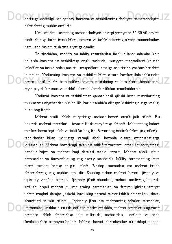 borishga   qodirligi   har   qanday   korxona   va   tashkilotning   faoliyati   samaradorligini
oshirishning muhim omilidir.
Uchinchidan, insonning mehnat faoliyati hozirgi jamiyatda 30-50 yil davom
etadi,   shunga   ko`ra   inson   bilan   korxona   va   tashkilotlarning   o`zaro   munosabatlari
ham uzoq davom etish xususiyatiga egadir.
To`rtinchidan,   moddiy   va   tabiiy   resurslardan   farqli   o`laroq   odamlar   ko`p
hollarda   korxona   va   tashkilotga   ongli   ravishda,   muayyan   maqsadlarni   ko`zlab
keladilar va tashkilotdan ana shu maqsadlarni amalga oshirishda yordam berishini
kutadilar.   Xodimning   korxona   va   tashkilot   bilan   o`zaro   hamkorlikda   ishlashdan
qanoat   hosil   qilishi   hamkorlikni   davom   ettirishning   muhim   sharti   hisoblanadi.
Ayni paytda korxona va tashkilot ham bu hamkorlikdan  manfaatdordir.
Xodimni   korxona   va   tashkilotdan   qanoat   hosil   qilishi   inson   resurslarining
muhim xususiyatlaridan biri bo`lib, har bir alohida olingan kishining o`ziga xosligi
bilan bog`liqdir.         
Mehnat   omili   ishlab   chiqarishga   mehnat   bozori   orqali   jalb   etiladi.   Bu
bozorda   mehnat   resurslari       tovar   sifatida   maydonga   chiqadi.   Mehnatning   bahosi
mazkur bozordagi talab va taklifga bog`liq. Bozorning ishtirokchilari (agentlari) -
tadbirkorlar   bilan   mehnatga   yaroqli   aholi   bozorda   o`zaro   munosabatlarga
kirishadilar.   Mehnat   bozoridagi   talab   va   taklif   mexanizmi   orqali   iqtisodiyotdagi
bandlik   hajmi   va   mehnat   haqi   darajasi   tashkil   topadi.   Mehnat   aholi   uchun
daromadlar   va   farovonlikning   eng   asosiy   manbaidir.   Milliy   daromadning   katta
qismi   mehnat   haqiga   to`g`ri   keladi.   Boshqa   tomondan   esa   mehnat   ishlab
chiqarishning   eng   muhim   omilidir.   Shuning   uchun   mehnat   bozori   ijtimoiy   va
iqtisodiy   vazifani   bajaradi.   Ijtimoiy   jihati   shundaki,   mehnat   omilining   bozorda
sotilishi   orqali   mehnat   qiluvchilarning   daromadlari   va   farovonligining   jamiyat
uchun   maqbul   darajasi,   ishchi   kuchining   normal   takror   ishlab   chiqarilishi   shart-
sharoitlari   ta`min   etiladi.     Iqtisodiy   jihat   esa   mehnatning   sohalar,   tarmoqlar,
korxonalar, kasblar  o`rtasida oqilona taqsimlanishida,  mehnat  resurslarining zarur
darajada   ishlab   chiqarishga   jalb   etilishida,   mehnatdan     oqilona   va   tejab
foydalanishda  namoyon  bo`ladi.  Mehnat   bozori  ishtirokchilari   o`rtasidagi   raqobat
15 