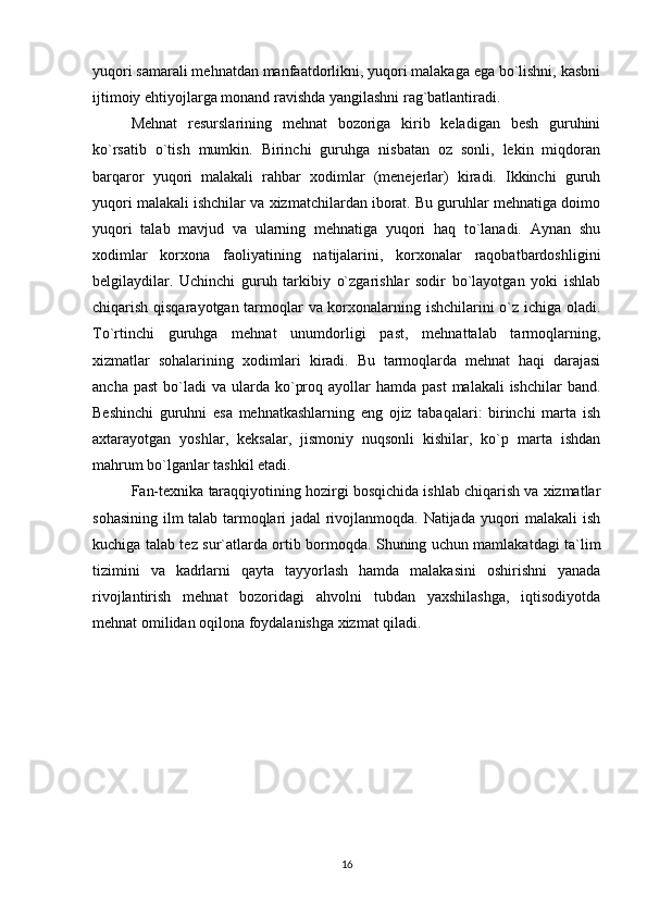 yuqori samarali mehnatdan manfaatdorlikni, yuqori malakaga ega bo`lishni, kasbni
ijtimoiy ehtiyojlarga monand ravishda yangilashni rag`batlantiradi.        
Mehnat   resurslarining   mehnat   bozoriga   kirib   keladigan   besh   guruhini
ko`rsatib   o`tish   mumkin.   Birinchi   guruhga   nisbatan   oz   sonli,   lekin   miqdoran
barqaror   yuqori   malakali   rahbar   xodimlar   (menejerlar)   kiradi.   Ikkinchi   guruh
yuqori malakali ishchilar va xizmatchilardan iborat. Bu guruhlar mehnatiga doimo
yuqori   talab   mavjud   va   ularning   mehnatiga   yuqori   haq   to`lanadi.   Aynan   shu
xodimlar   korxona   faoliyatining   natijalarini,   korxonalar   raqobatbardoshligini
belgilaydilar.   Uchinchi   guruh   tarkibiy   o`zgarishlar   sodir   bo`layotgan   yoki   ishlab
chiqarish qisqarayotgan tarmoqlar va korxonalarning ishchilarini o`z ichiga oladi.
To`rtinchi   guruhga   mehnat   unumdorligi   past,   mehnattalab   tarmoqlarning,
xizmatlar   sohalarining   xodimlari   kiradi.   Bu   tarmoqlarda   mehnat   haqi   darajasi
ancha  past   bo`ladi   va  ularda  ko`proq  ayollar   hamda  past   malakali  ishchilar  band.
Beshinchi   guruhni   esa   mehnatkashlarning   eng   ojiz   tabaqalari:   birinchi   marta   ish
axtarayotgan   yoshlar,   keksalar,   jismoniy   nuqsonli   kishilar,   ko`p   marta   ishdan
mahrum bo`lganlar tashkil etadi.
Fan-texnika taraqqiyotining hozirgi bosqichida ishlab chiqarish va xizmatlar
sohasining ilm talab tarmoqlari jadal rivojlanmoqda. Natijada yuqori malakali  ish
kuchiga talab tez sur`atlarda ortib bormoqda. Shuning uchun mamlakatdagi ta`lim
tizimini   va   kadrlarni   qayta   tayyorlash   hamda   malakasini   oshirishni   yanada
rivojlantirish   mehnat   bozoridagi   ahvolni   tubdan   yaxshilashga,   iqtisodiyotda
mehnat omilidan oqilona foydalanishga xizmat qiladi.   
16 
