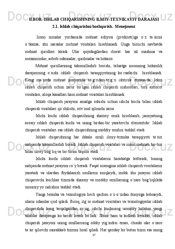 II.BOB.  ISHLAB CHIQARISHNING ILMIY-TEXNIKAVIY DARAJASI
2.1.  Ishlab chiqarishni boshqarish.    Menejment
  Inson   nimalar   yordamida   mehnat   ashyosi   (predmeti)ga   o`z   ta`sirini
o`tkazsa,   shu   narsalar   mehnat   vositalari   hisoblanadi.   Unga   birinchi   navbatda
mehnat   qurollari   kiradi.   Ular   quyidagilardan   iborat:   har   xil   mashina   va
mexanizmlar, asbob-uskunalar, qurilmalar va hokazo.
Mehnat   qurollarining   takomillashib   borishi,   tabiatga   insonning   hokimlik
darajasining   o`sishi   ishlab   chiqarish   taraqqiyotining   ko`rsatkichi     hisoblanadi.
Keng   ma`noda   mehnat   jarayonida   to`g`ridan-to`g`ri   ishtirok   etmasa-da,   lekin
ishlab   chiqarish   uchun   zarur   bo`lgan   ishlab   chiqarish   inshootlari,   turli   axborot
vositalari, aloqa kanallari ham mehnat vositalari hisoblanadi.   
Ishlab   chiqarish   jarayoni   amalga   oshishi   uchun   ishchi   kuchi   bilan   ishlab
chiqarish vositalari qo`shilishi, iste`mol qilinishi zarur. 
Ishchi   kuchi   ishlab   chiqarishning   shaxsiy   omili   hisoblanib,   jamiyatning
asosiy   ishlab   chiqarish   kuchi   va   uning   birdan-bir   yaratuvchi   elementidir.   Ishlab
chiqarish vositalari esa ishlab chiqarishning moddiy omilini tashkil etadi.
Ishlab   chiqarishning   har   ikkala   omili   ilmiy-texnika   taraqqiyoti   ta`siri
natijasida takomillashib boradi. Ishlab chiqarish vositalari va inson mehnati bir-biri
bilan uzviy bog`liq va bir-birini taqozo etadi.
Ishchi   kuchi   ishlab   chiqarish   vositalarini   harakatga   keltiradi,   buning
natijasida mehnat jarayoni ro`y beradi. Faqat insongina ishlab chiqarish vositalarini
yaratadi   va   ulardan   foydalanish   usullarini   aniqlaydi,   xuddi   shu   jarayon   ishlab
chiqaruvchi   kuchlari   tizimida   shaxsiy   va   moddiy   omillarning   o`zaro   bog`liqlikda
umumiy yo`nalishini tashkil etadi.
Y а ngi   texnika   va   texnologiya   hech   qachon   o`z-o`zidan   dunyoga   kelmaydi,
ularni odamlar ijod qiladi. Biroq, ilg`or mehnat vositalari va texnologiyalar ishlab
chiqarishda   keng   tarqalgandan   so`ng,   ishchi   kuchining   umumiy   holatini   yangi
talablar   darajasiga   ko`tarish   kerak   bo`ladi.   Shuni   ham   ta`kidlash   kerakki,   ishlab
chiqarish   jarayoni   uning   omillarining   oddiy   yig`indisi   emas,   chunki   ular   o`zaro
ta`sir qiluvchi murakkab tizimni hosil qiladi. Har qanday bir butun tizim esa uning
17 