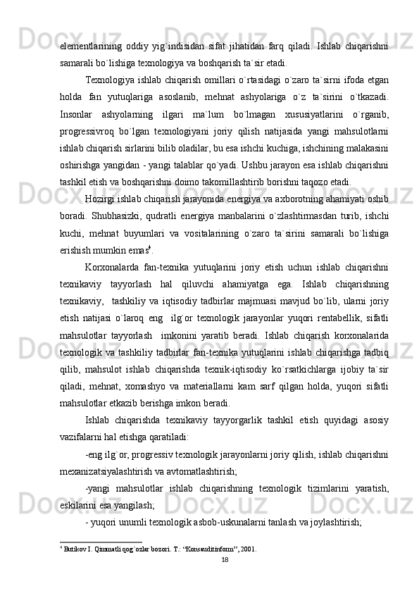 elementlarining   oddiy   yig`indisidan   sifat   jihatidan   farq   qiladi.   Ishlab   chiqarishni
samarali bo`lishiga texnologiya va boshqarish ta`sir etadi. 
Texnologiya ishlab chiqarish omillari o`rtasidagi o`zaro ta`sirni ifoda etgan
holda   fan   yutuqlariga   asoslanib,   mehnat   ashyolariga   o`z   ta`sirini   o`tkazadi.
Insonlar   ashyolarning   ilgari   ma`lum   bo`lmagan   xususiyatlarini   o`rganib,
progressivroq   bo`lgan   texnologiyani   joriy   qilish   natijasida   yangi   mahsulotlarni
ishlab chiqarish sirlarini bilib oladilar, bu esa ishchi kuchiga, ishchining malakasini
oshirishga yangidan - yangi talablar qo`yadi. Ushbu jarayon esa ishlab chiqarishni
tashkil etish va boshqarishni doimo takomillashtirib borishni taqozo etadi.
Hozirgi ishlab chiqarish jarayonida energiya va axborotning ahamiyati oshib
boradi.   Shubhasizki,   qudratli   energiya   manbalarini   o`zlashtirmasdan   turib,   ishchi
kuchi,   mehnat   buyumlari   va   vositalarining   o`zaro   ta`sirini   samarali   bo`lishiga
erishish mumkin emas 4
.  
Korxonalarda   fan-texnika   yutuqlarini   joriy   etish   uchun   ishlab   chiqarishni
texnikaviy   tayyorlash   hal   qiluvchi   ahamiyatga   ega.   Ishlab   chiqarishning
texnikaviy,     tashkiliy   va   iqtisodiy   tadbirlar   majmuasi   mavjud   bo`lib,   ularni   joriy
etish   natijasi   o`laroq   eng     ilg`or   texnologik   jarayonlar   yuqori   rentabellik,   sifatli
mahsulotlar   tayyorlash     imkonini   yaratib   beradi.   Ishlab   chiqarish   korxonalarida
texnologik   va   tashkiliy   tadbirlar   fan-texnika   yutuqlarini   ishlab   chiqarishga   tadbiq
qilib,   mahsulot   ishlab   chiqarishda   texnik-iqtisodiy   ko`rsatkichlarga   ijobiy   ta`sir
qiladi,   mehnat,   xomashyo   va   materiallarni   kam   sarf   qilgan   holda,   yuqori   sifatli
mahsulotlar etkazib berishga imkon beradi. 
Ishlab   chiqarishda   texnikaviy   tayyorgarlik   tashkil   etish   quyidagi   asosiy
vazifalarni hal etishga qaratiladi:
-eng ilg`or, progressiv texnologik jarayonlarni joriy qilish, ishlab chiqarishni
mexanizatsiyalashtirish va avtomatlashtirish;  
-yangi   mahsulotlar   ishlab   chiqarishning   texnologik   tizimlarini   yaratish,
eskilarini esa yangilash;
- yuqori unumli texnologik asbob-uskunalarni tanlash va joylashtirish;
4
 Butikov I. Qimmatli qog`ozlar bozori. T.: “Konsauditinform”, 2001.
18 