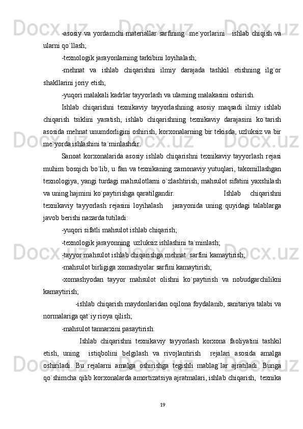 -asosiy va yordamchi materiallar sarfining   me`yorlarini     ishlab chiqish va
ularni qo`llash;
-texnologik jarayonlarning tarkibini loyihalash;
-mehnat   va   ishlab   chiqarishni   ilmiy   darajada   tashkil   etishning   ilg`or
shakllarini joriy etish;
-yuqori malakali kadrlar tayyorlash va ularning malakasini oshirish. 
Ishlab   chiqarishni   texnikaviy   tayyorlashning   asosiy   maqsadi   ilmiy   ishlab
chiqarish   tsiklini   yaratish,   ishlab   chiqarishning   texnikaviy   darajasini   ko`tarish
asosida mehnat unumdorligini oshirish, korxonalarning bir tekisda, uzluksiz va bir
me`yorda ishlashini ta`minlashdir.
Sanoat   korxonalarida   asosiy   ishlab   chiqarishni   texnikaviy   tayyorlash   rejasi
muhim bosqich bo`lib, u fan va texnikaning zamonaviy yutuqlari, takomillashgan
texnologiya, yangi turdagi mahsulotlarni o`zlashtirish, mahsulot sifatini yaxshilash
va uning hajmini ko`paytirishga qaratilgandir. Ishlab   chiqarishni
texnikaviy   tayyorlash   rejasini   loyihalash       jarayonida   uning   quyidagi   talablarga
javob berishi nazarda tutiladi:   
-yuqori sifatli mahsulot ishlab chiqarish;
-texnologik jarayonning  uzluksiz ishlashini ta`minlash;
-tayyor mahsulot ishlab chiqarishga mehnat  sarfini kamaytirish;
-mahsulot birligiga xomashyolar sarfini kamaytirish;
-xomashyodan   tayyor   mahsulot   olishni   ko`paytirish   va   nobudgarchilikni
kamaytirish;   
       -ishlab chiqarish maydonlaridan oqilona foydalanib, sanitariya talabi va
normalariga qat`iy rioya qilish;
-mahsulot tannarxini pasaytirish.
Ishlab   chiqarishni   texnikaviy   tayyorlash   korxona   faoliyatini   tashkil
etish,   uning     istiqbolini   belgilash   va   rivojlantirish     rejalari   asosida   amalga
oshiriladi.   Bu   rejalarni   amalga   oshirishga   tegishli   mablag`lar   ajratiladi.   Bunga
qo`shimcha qilib korxonalarda amortizatsiya ajratmalari, ishlab chiqarish,  texnika
19 