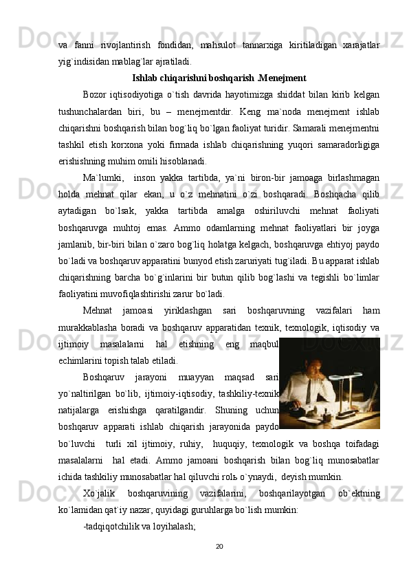 va   fanni   rivojlantirish   fondidan,   mahsulot   tannarxiga   kiritiladigan   xarajatlar
yig`indisidan mablag`lar ajratiladi. 
Ishlab chiqarishni boshqarish   .Menejment
Bozor   iqtisodiyotiga   o`tish   davrida   hayotimizga   shiddat   bilan   kirib   kelgan
tushunchalardan   biri,   bu   –   menejmentdir.   Keng   ma`noda   menejment   ishlab
chiqarishni boshqarish bilan bog`liq bo`lgan faoliyat turidir. Samarali menejmentni
tashkil   etish   korxona   yoki   firmada   ishlab   chiqarishning   yuqori   samaradorligiga
erishishning muhim omili hisoblanadi.
Ma`lumki,     inson   yakka   tartibda,   ya`ni   biron-bir   jamoaga   birlashmagan
holda   mehnat   qilar   ekan,   u   o`z   mehnatini   o`zi   boshqaradi.   Boshqacha   qilib
aytadigan   bo`lsak,   yakka   tartibda   amalga   oshiriluvchi   mehnat   faoliyati
boshqaruvga   muhtoj   emas.   Ammo   odamlarning   mehnat   faoliyatlari   bir   joyga
jamlanib, bir-biri bilan o`zaro bog`liq holatga kelgach, boshqaruvga ehtiyoj paydo
bo`ladi va boshqaruv apparatini bunyod etish zaruriyati tug`iladi. Bu apparat ishlab
chiqarishning   barcha   bo`g`inlarini   bir   butun   qilib   bog`lashi   va   tegishli   bo`limlar
faoliyatini muvofiqlashtirishi zarur bo`ladi.
Mehnat   jamoasi   yiriklashgan   sari   boshqaruvning   vazifalari   ham
murakkablasha   boradi   va   boshqaruv   apparatidan   texnik,   texnologik,   iqtisodiy   va
ijtimoiy   masalalarni   hal   etishning   eng   maqbul
echimlarini topish talab etiladi.
Boshqaruv   jarayoni   muayyan   maqsad   sari
yo`naltirilgan   bo`lib,   ijtimoiy-iqtisodiy,   tashkiliy-texnik
natijalarga   erishishga   qaratilgandir.   Shuning   uchun
boshqaruv   apparati   ishlab   chiqarish   jarayonida   paydo
bo`luvchi     turli   xil   ijtimoiy,   ruhiy,     huquqiy,   texnologik   va   boshqa   toifadagi
masalalarni     hal   etadi.   Ammo   jamoani   boshqarish   bilan   bog`liq   munosabatlar
ichida tashkiliy munosabatlar hal qiluvchi rol ь  o`ynaydi,  deyish mumkin.
Xo`jalik   boshqaruvining   vazifalarini,   boshqarilayotgan   ob`ektning
ko`lamidan qat`iy nazar, quyidagi guruhlarga bo`lish mumkin:
-tadqiqotchilik va loyihalash;
20 