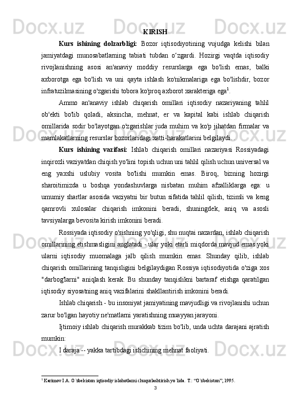 KIRISH
Kurs   ishining   dolzarbligi:   Bozor   iqtisodiyotining   vujudga   kelishi   bilan
jamiyatdagi   munosabatlarning   tabiati   tubdan   o‘zgardi.   Hozirgi   vaqtda   iqtisodiy
rivojlanishning   asosi   an'anaviy   moddiy   resurslarga   ega   bo'lish   emas,   balki
axborotga   ega   bo'lish   va   uni   qayta   ishlash   ko'nikmalariga   ega   bo'lishdir,   bozor
infratuzilmasining o'zgarishi tobora ko'proq axborot xarakteriga ega 1
.
Ammo   an'anaviy   ishlab   chiqarish   omillari   iqtisodiy   nazariyaning   tahlil
ob'ekti   bo'lib   qoladi,   aksincha,   mehnat,   er   va   kapital   kabi   ishlab   chiqarish
omillarida sodir bo'layotgan o'zgarishlar  juda muhim  va ko'p jihatdan firmalar va
mamlakatlarning resurslar bozorlaridagi xatti-harakatlarini belgilaydi. .
Kurs   ishining   vazifasi:   Ishlab   chiqarish   omillari   nazariyasi   Rossiyadagi
inqirozli vaziyatdan chiqish yo'lini topish uchun uni tahlil qilish uchun universal va
eng   yaxshi   uslubiy   vosita   bo'lishi   mumkin   emas.   Biroq,   bizning   hozirgi
sharoitimizda   u   boshqa   yondashuvlarga   nisbatan   muhim   afzalliklarga   ega:   u
umumiy   shartlar   asosida   vaziyatni   bir   butun   sifatida   tahlil   qilish,   tizimli   va   keng
qamrovli   xulosalar   chiqarish   imkonini   beradi,   shuningdek,   aniq   va   asosli
tavsiyalarga bevosita kirish imkonini beradi.
Rossiyada iqtisodiy o'sishning yo'qligi, shu nuqtai nazardan, ishlab chiqarish
omillarining etishmasligini anglatadi - ular yoki etarli miqdorda mavjud emas yoki
ularni   iqtisodiy   muomalaga   jalb   qilish   mumkin   emas.   Shunday   qilib,   ishlab
chiqarish omillarining tanqisligini  belgilaydigan  Rossiya  iqtisodiyotida o'ziga  xos
"darbog'larni"   aniqlash   kerak.   Bu   shunday   tanqislikni   bartaraf   etishga   qaratilgan
iqtisodiy siyosatning aniq vazifalarini shakllantirish imkonini beradi.
Ishlab chiqarish - bu insoniyat jamiyatining mavjudligi va rivojlanishi uchun
zarur bo'lgan hayotiy ne'matlarni yaratishning muayyan jarayoni.
Ijtimoiy ishlab chiqarish murakkab tizim bo'lib, unda uchta darajani ajratish
mumkin:
I daraja -- yakka tartibdagi ishchining mehnat faoliyati.
1
  Karimov I.A. O`zbekiston iqtisodiy islohotlarni chuqurlashtirish yo`lida.  T.: “O`zbekiston”, 1995.
3 