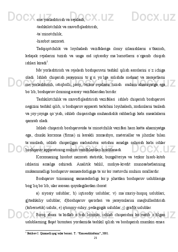 -me`yorlashtirish va rejalash;
-tashkilotchilik va muvofiqlashtirish;
-ta`minotchilik;
-hisobot nazorati.
Tadqiqotchilik   va   loyihalash   vazifalariga   ilmiy   izlanishlarni   o`tkazish,
kelajak   rejalarini   tuzish   va   unga   oid   iqtisodiy   ma`lumotlarni   o`rganib   chiqish
ishlari kiradi 5
.
Me`yorlashtirish va rejalash boshqaruvni tashkil  qilish asoslarini  o`z ichiga
oladi.   Ishlab   chiqarish   jarayonini   to`g`ri   yo`lga   solishda   mehnat   va   xarajatlarni
me`yorlashtirish,   istiqbolli,   joriy,   tezkor   rejalarni   tuzish     muhim   ahamiyatga   ega
bo`lib, boshqaruv ilmining asosiy vazifalaridan biridir.
Tashkilotchilik   va   muvofiqlashtirish   vazifalari     ishlab   chiqarish   boshqaruvi
negizini tashkil qilib, u boshqaruv apparati tarkibini loyihalash, xodimlarni tanlash
va   joy-joyiga   qo`yish,   ishlab   chiqarishga   muhandislik   rahbarligi   kabi   masalalarni
qamrab oladi.
Ishlab chiqarish boshqaruvida ta`minotchilik vazifasi ham katta ahamiyatga
ega,   chunki   korxona   (firma)   ni   kerakli   xomashyo,   materiallar   va   jihozlar   bilan
ta`minlash,   ishlab   chiqarilgan   mahsulotni   sotishni   amalga   oshirish   kabi   ishlar
boshqaruv apparatining muhim vazifalaridan hisoblanadi.
Korxonaning   hisobot   nazorati   statistik,   buxgalteriya   va   tezkor   hisob-kitob
ishlarini   amalga   oshiradi.   Analitik   tahlil,   moliya-kredit   munosabatlarining
mukammalligi boshqaruv samaradorligiga ta`sir ko`rsatuvchi muhim omillardir.
Boshqaruv   tizimining   samaradorligi   ko`p   jihatdan   boshqaruv   uslublariga
bog`liq bo`lib, ular asosan quyidagilardan iborat:
a)   siyosiy   uslublar;   b)   iqtisodiy   uslublar;   v)   ma`muriy-huquq   uslublari;
g)tashkiliy   uslublar;   d)boshqaruv   qarorlari   va   jarayonlarini   maqbullashtirish
(kibernetik) uslubi; e) ijtimoiy-ruhiy, pedagogik uslublar; j) grafik uslublar.
Biroq   shuni   ta`kidlab   o`tish   lozimki,   ishlab   chiqarishni   ko`rsatib   o`tilgan
uslublarning faqat birontasi yordamida tashkil qilish va boshqarish mumkin emas.
5
 Butikov I. Qimmatli qog`ozlar bozori. T.: “Konsauditinform”, 2001.
21 
