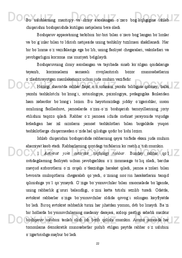 Bu   uslublarning   mantiqiy   va   ilmiy   asoslangan   o`zaro   bog`liqligigina   ishlab
chiqarishni boshqarishda kutilgan natijalarni bera oladi.
Boshqaruv   apparatining   tarkibini   bir-biri   bilan   o`zaro   bog`langan   bo`limlar
va  bo`g`inlar   bilan  to`ldirish   natijasida   uning   tashkiliy  tuzilmasi   shakllanadi.   Har
bir bo`linma o`z vazifalariga ega bo`lib, uning faoliyat chegaralari, vakolatlari va
javobgarligini korxona  ma`muriyati belgilaydi.
Boshqaruvning   ilmiy   asoslangan   va   tajribada   sinab   ko`rilgan   qoidalariga
tayanib,   korxonalarni   samarali   rivojlantirish   bozor   munosabatlarini
o`zlashtirayotgan mamlakatimiz uchun juda muhim vazifadir.
Hozirgi   sharoitda   rahbar   faqat   o`z   sohasini   yaxshi   bilibgina   qolmay,   balki
yaxshi   tashkilotchi   bo`lmog`i,   sotsiologiya,   psixologiya,   pedagogika   fanlaridan
ham   xabardor   bo`lmog`i   lozim.   Bu   hayotimizdagi   jiddiy   o`zgarishlar,   inson
omilining   faollashuvi,   jamoalarda   o`zini-o`zi   boshqarish   tamoyillarining   joriy
etilishini   taqozo   qiladi.   Rahbar   o`z   jamoasi   ichida   mehnat   jarayonida   vujudga
keladigan   har   xil   nizolarni   jamoat   tashkilotlari   bilan   birgalikda   yuqori
tashkilotlarga chiqarmasdan o`zida hal qilishga qodir bo`lishi lozim.
Ishlab chiqarishni  boshqarishda rahbarning qaysi  toifada ekani juda muhim
ahamiyat kasb etadi. Rahbarlarning quyidagi toifalarini ko`rsatib o`tish mumkin.
1.   Avtokrat   yoki   avtoritar   toifadagi   rahbar .   Bunday   rahbar   qo`l
ostidagilarning   faoliyati   uchun   javobgarlikni   o`z   zimmasiga   to`liq   oladi,   barcha
mavjud   axborotlarni   o`zi   orqali   o`tkazishga   harakat   qiladi,   jamoa   a`zolari   bilan
bevosita   muloqotlarni   chegaralab   qo`yadi,   o`zining   noo`rin   harakatlarini   tanqid
qilinishiga   yo`l   qo`ymaydi.   O`ziga   bo`ysinuvchilar   bilan   muomalada   bo`lganda,
uning   rahbarlik   g`ururi   balandligi,   o`zini   katta   tutishi   sezilib   turadi.   Odatda,
avtokrat   rahbarlar   o`ziga   bo`ysinuvchilar   oldida   qovog`i   solingan   kayfiyatda
bo`ladi. Biroq avtokrat  rahbarlik turini  har  jihatdan  yomon, deb  bo`lmaydi. Ba`zi
bir   hollarda   bo`ysinuvchilarning  madaniy   darajasi,   axloqi   pastligi   sababli   mazkur
boshqaruv   uslubini   tanlab   olish   ish   berib   qolishi   mumkin.   Ammo   jamoada   har
tomonlama   demokratik   munosabatlar   pishib   etilgan   paytda   rahbar   o`z   uslubini
o`zgartirishga majbur bo`ladi.
22 