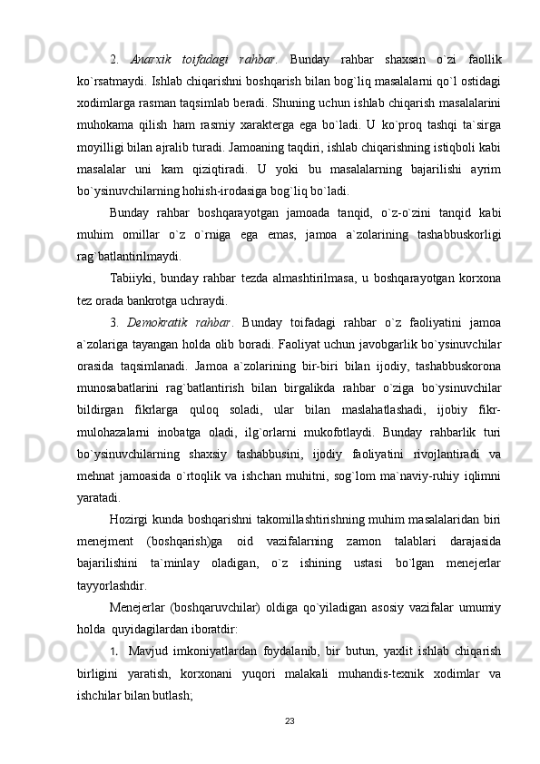 2.   Anarxik   toifadagi   rahbar .   Bunday   rahbar   shaxsan   o`zi   faollik
ko`rsatmaydi. Ishlab chiqarishni boshqarish bilan bog`liq masalalarni qo`l ostidagi
xodimlarga rasman taqsimlab beradi. Shuning uchun ishlab chiqarish masalalarini
muhokama   qilish   ham   rasmiy   xarakterga   ega   bo`ladi.   U   ko`proq   tashqi   ta`sirga
moyilligi bilan ajralib turadi. Jamoaning taqdiri, ishlab chiqarishning istiqboli kabi
masalalar   uni   kam   qiziqtiradi.   U   yoki   bu   masalalarning   bajarilishi   ayrim
bo`ysinuvchilarning hohish-irodasiga bog`liq bo`ladi.
Bunday   rahbar   boshqarayotgan   jamoada   tanqid,   o`z-o`zini   tanqid   kabi
muhim   omillar   o`z   o`rniga   ega   emas,   jamoa   a`zolarining   tashabbuskorligi
rag`batlantirilmaydi. 
Tabiiyki,   bunday   rahbar   tezda   almashtirilmasa,   u   boshqarayotgan   korxona
tez orada bankrotga uchraydi.
3.   Demokratik   rahbar .   Bunday   toifadagi   rahbar   o`z   faoliyatini   jamoa
a`zolariga tayangan holda olib boradi. Faoliyat uchun javobgarlik bo`ysinuvchilar
orasida   taqsimlanadi.   Jamoa   a`zolarining   bir-biri   bilan   ijodiy,   tashabbuskorona
munosabatlarini   rag`batlantirish   bilan   birgalikda   rahbar   o`ziga   bo`ysinuvchilar
bildirgan   fikrlarga   quloq   soladi,   ular   bilan   maslahatlashadi,   ijobiy   fikr-
mulohazalarni   inobatga   oladi,   ilg`orlarni   mukofotlaydi.   Bunday   rahbarlik   turi
bo`ysinuvchilarning   shaxsiy   tashabbusini,   ijodiy   faoliyatini   rivojlantiradi   va
mehnat   jamoasida   o`rtoqlik   va   ishchan   muhitni,   sog`lom   ma`naviy-ruhiy   iqlimni
yaratadi. 
Hozirgi kunda boshqarishni takomillashtirishning muhim masalalaridan biri
menejment   (boshqarish)ga   oid   vazifalarning   zamon   talablari   darajasida
bajarilishini   ta`minlay   oladigan,   o`z   ishining   ustasi   bo`lgan   menejerlar
tayyorlashdir.
Menejerlar   (boshqaruvchilar)   oldiga   qo`yiladigan   asosiy   vazifalar   umumiy
holda  quyidagilardan iboratdir:
1.     Mavjud   imkoniyatlardan   foydalanib,   bir   butun,   yaxlit   ishlab   chiqarish
birligini   yaratish,   korxonani   yuqori   malakali   muhandis-texnik   xodimlar   va
ishchilar bilan butlash;
23 
