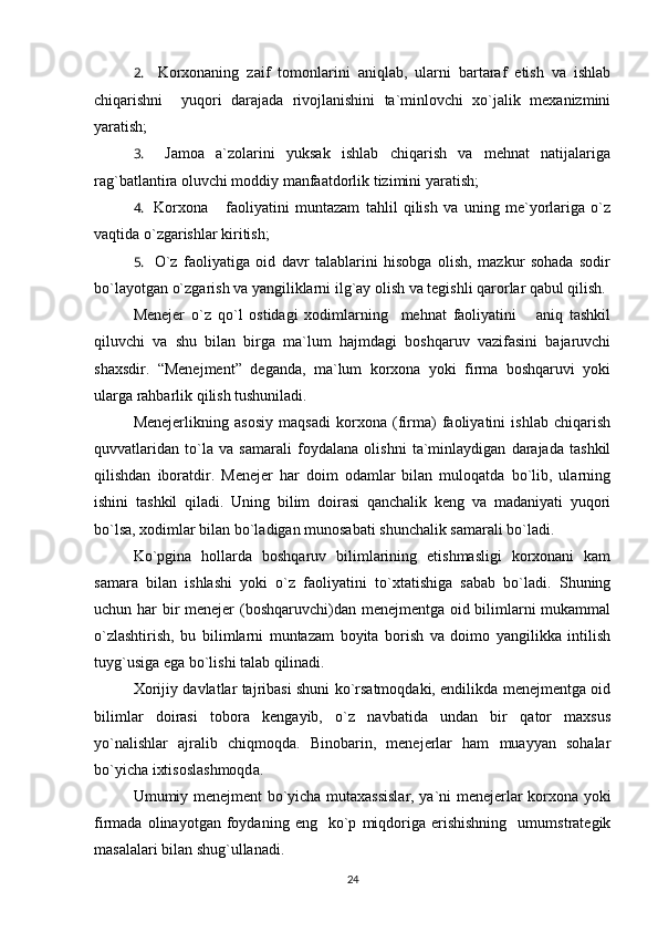 2.     Korxonaning   zaif   tomonlarini   aniqlab,   ularni   bartaraf   etish   va   ishlab
chiqarishni     yuqori   darajada   rivojlanishini   ta`minlovchi   xo`jalik   mexanizmini
yaratish;
3.     Jamoa   a`zolarini   yuksak   ishlab   chiqarish   va   mehnat   natijalariga
rag`batlantira oluvchi moddiy manfaatdorlik tizimini yaratish;
4.     Korxona       faoliyatini   muntazam   tahlil   qilish   va   uning   me`yorlariga   o`z
vaqtida o`zgarishlar kiritish;
5.     O`z   faoliyatiga   oid   davr   talablarini   hisobga   olish,   mazkur   sohada   sodir
bo`layotgan o`zgarish va yangiliklarni ilg`ay olish va tegishli qarorlar qabul qilish.
Menejer   o`z   qo`l   ostidagi   xodimlarning     mehnat   faoliyatini       aniq   tashkil
qiluvchi   va   shu   bilan   birga   ma`lum   hajmdagi   boshqaruv   vazifasini   bajaruvchi
shaxsdir.   “Menejment”   deganda,   ma`lum   korxona   yoki   firma   boshqaruvi   yoki
ularga rahbarlik qilish tushuniladi.
Menejerlikning   asosiy   maqsadi   korxona   (firma)   faoliyatini   ishlab   chiqarish
quvvatlaridan   to`la   va   samarali   foydalana   olishni   ta`minlaydigan   darajada   tashkil
qilishdan   iboratdir.   Menejer   har   doim   odamlar   bilan   muloqatda   bo`lib,   ularning
ishini   tashkil   qiladi.   Uning   bilim   doirasi   qanchalik   keng   va   madaniyati   yuqori
bo`lsa, xodimlar bilan bo`ladigan munosabati shunchalik samarali bo`ladi.
Ko`pgina   hollarda   boshqaruv   bilimlarining   etishmasligi   korxonani   kam
samara   bilan   ishlashi   yoki   o`z   faoliyatini   to`xtatishiga   sabab   bo`ladi.   Shuning
uchun har bir  menejer  (boshqaruvchi)dan menejmentga oid bilimlarni  mukammal
o`zlashtirish,   bu   bilimlarni   muntazam   boyita   borish   va   doimo   yangilikka   intilish
tuyg`usiga ega bo`lishi talab qilinadi. 
Xorijiy davlatlar tajribasi shuni ko`rsatmoqdaki, endilikda menejmentga oid
bilimlar   doirasi   tobora   kengayib,   o`z   navbatida   undan   bir   qator   maxsus
yo`nalishlar   ajralib   chiqmoqda.   Binobarin,   menejerlar   ham   muayyan   sohalar
bo`yicha ixtisoslashmoqda.
Umumiy menejment bo`yicha mutaxassislar, ya`ni menejerlar korxona yoki
firmada   olinayotgan   foydaning  eng     ko`p   miqdoriga   erishishning     umumstrategik
masalalari bilan shug`ullanadi.
24 