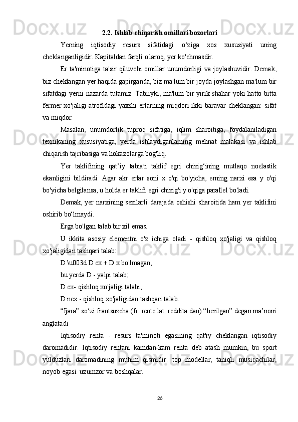 2.2. Ishlab chiqarish omillari bozorlari
Yerning   iqtisodiy   resurs   sifatidagi   o‘ziga   xos   xususiyati   uning
cheklanganligidir. Kapitaldan farqli o'laroq, yer ko'chmasdir.
Er  ta'minotiga  ta'sir   qiluvchi  omillar  unumdorligi   va  joylashuvidir.  Demak,
biz cheklangan yer haqida gapirganda, biz ma'lum bir joyda joylashgan ma'lum bir
sifatdagi yerni nazarda tutamiz. Tabiiyki, ma'lum  bir yirik shahar  yoki hatto bitta
fermer xo'jaligi  atrofidagi  yaxshi  erlarning miqdori ikki  baravar  cheklangan:  sifat
va miqdor.
Masalan,   unumdorlik   tuproq   sifatiga,   iqlim   sharoitiga,   foydalaniladigan
texnikaning   xususiyatiga,   yerda   ishlaydiganlarning   mehnat   malakasi   va   ishlab
chiqarish tajribasiga va hokazolarga bog'liq.
Yer   taklifining   qat’iy   tabiati   taklif   egri   chizig‘ining   mutlaqo   noelastik
ekanligini   bildiradi.   Agar   akr   erlar   soni   x   o'qi   bo'yicha,   erning   narxi   esa   y   o'qi
bo'yicha belgilansa, u holda er taklifi egri chizig'i y o'qiga parallel bo'ladi.
Demak, yer  narxining sezilarli  darajada oshishi  sharoitida ham  yer taklifini
oshirib bo‘lmaydi.
Erga bo'lgan talab bir xil emas.
U   ikkita   asosiy   elementni   o'z   ichiga   oladi   -   qishloq   xo'jaligi   va   qishloq
xo'jaligidan tashqari talab:
D \u003d D cx + D x bo'lmagan,
bu yerda D - yalpi talab;
D cx- qishloq xo'jaligi talabi;
D nex - qishloq xo'jaligidan tashqari talab.
“Ijara” so‘zi frantsuzcha (fr. rente lat. reddita dan) “berilgan” degan ma’noni
anglatadi
Iqtisodiy   renta   -   resurs   ta'minoti   egasining   qat'iy   cheklangan   iqtisodiy
daromadidir.   Iqtisodiy   rentani   kamdan-kam   renta   deb   atash   mumkin,   bu   sport
yulduzlari   daromadining   muhim   qismidir.   top   modellar,   taniqli   musiqachilar,
noyob egasi. uzumzor va boshqalar.
26 