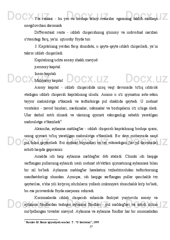 Yer   rentasi   -   bu   yer   va   boshqa   tabiiy   resurslar   egasining   taklifi   mutlaqo
noegiluvchan daromadi
Differentsial   renta   -   ishlab   chiqarishning   ijtimoiy   va   individual   narxlari
o'rtasidagi farq, ya'ni. iqtisodiy foyda turi
3. Kapitalning yerdan farqi shundaki, u qayta-qayta ishlab chiqariladi, ya’ni
takror ishlab chiqariladi.
Kapitalning uchta asosiy shakli mavjud:
jismoniy kapital.
Inson kapitali
Moliyaviy kapital
Asosiy   kapital   -   ishlab   chiqarishda   uzoq   vaqt   davomida   to'liq   ishtirok
etadigan   ishlab   chiqarish   kapitalining   ulushi.   Ammo   u   o'z   qiymatini   asta-sekin
tayyor   mahsulotga   o'tkazadi   va   tadbirkorga   pul   shaklida   qaytadi.   U   mehnat
vositalari   -   zavod   binolari,   mashinalar,   uskunalar   va   boshqalarni   o'z   ichiga   oladi.
Ular   darhol   sotib   olinadi   va   ularning   qiymati   eskirganligi   sababli   yaratilgan
mahsulotga o'tkaziladi 7
.
Aksincha,  aylanma mablag'lar  -  ishlab chiqarish kapitalining boshqa  qismi,
uning   qiymati   to'liq   yaratilgan   mahsulotga   o'tkaziladi.   Bir   davr   mobaynida   naqd
pul bilan qaytariladi. Biz mehnat buyumlari va tez eskiradigan (bir yil davomida)
asbob haqida gapiramiz.
Amalda   ish   haqi   aylanma   mablag'lar   deb   ataladi.   Chunki   ish   haqiga
sarflangan pullarning aylanish usuli mehnat ob'ektlari qiymatining aylanmasi bilan
bir   xil   bo'ladi.   Aylanma   mablag'lar   harakatini   tezlashtirishdan   tadbirkorning
manfaatdorligi   shundan.   Ayniqsa,   ish   haqiga   sarflangan   pullar   qanchalik   tez
qaytarilsa, o'sha yili ko'proq ishchilarni yollash imkoniyati shunchalik ko'p bo'ladi,
bu esa pirovardida foyda marjasini oshiradi.
Korxonalarda   ishlab   chiqarish   sohasida   faoliyat   yurituvchi   asosiy   va
aylanma   fondlardan   tashqari   aylanma   fondlari   -   pul   mablag'lari   va   sotish   uchun
mo'ljallangan  tovarlar  mavjud.  Aylanma  va aylanma  fondlar   har  bir  muomaladan
7
 Rasulov M. Bozor iqtisodiyoti asoslari. T.: “O`zbekiston”, 1999.
27 