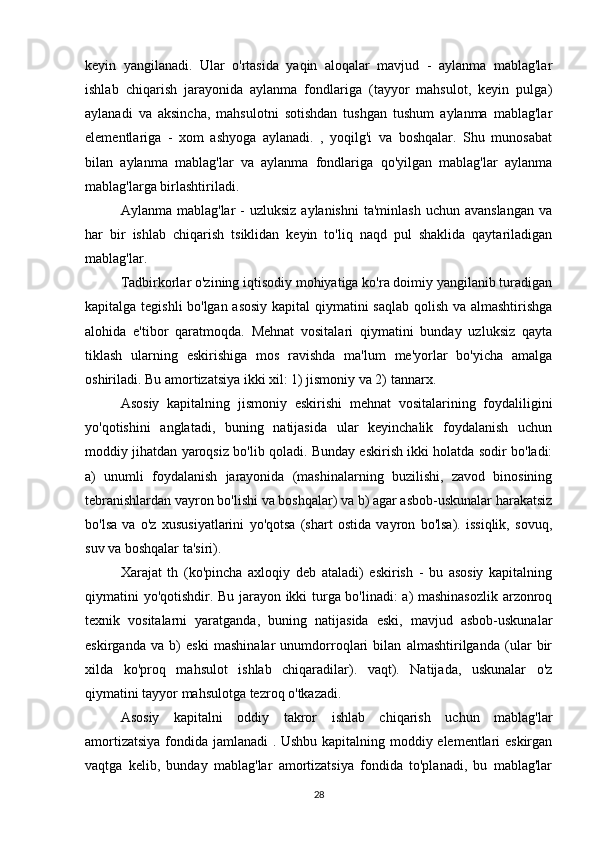 keyin   yangilanadi.   Ular   o'rtasida   yaqin   aloqalar   mavjud   -   aylanma   mablag'lar
ishlab   chiqarish   jarayonida   aylanma   fondlariga   (tayyor   mahsulot,   keyin   pulga)
aylanadi   va   aksincha,   mahsulotni   sotishdan   tushgan   tushum   aylanma   mablag'lar
elementlariga   -   xom   ashyoga   aylanadi.   ,   yoqilg'i   va   boshqalar.   Shu   munosabat
bilan   aylanma   mablag'lar   va   aylanma   fondlariga   qo'yilgan   mablag'lar   aylanma
mablag'larga birlashtiriladi.
Aylanma  mablag'lar  -  uzluksiz  aylanishni  ta'minlash   uchun avanslangan   va
har   bir   ishlab   chiqarish   tsiklidan   keyin   to'liq   naqd   pul   shaklida   qaytariladigan
mablag'lar.
Tadbirkorlar o'zining iqtisodiy mohiyatiga ko'ra doimiy yangilanib turadigan
kapitalga tegishli bo'lgan asosiy kapital qiymatini saqlab qolish va almashtirishga
alohida   e'tibor   qaratmoqda.   Mehnat   vositalari   qiymatini   bunday   uzluksiz   qayta
tiklash   ularning   eskirishiga   mos   ravishda   ma'lum   me'yorlar   bo'yicha   amalga
oshiriladi. Bu amortizatsiya ikki xil: 1) jismoniy va 2) tannarx.
Asosiy   kapitalning   jismoniy   eskirishi   mehnat   vositalarining   foydaliligini
yo'qotishini   anglatadi,   buning   natijasida   ular   keyinchalik   foydalanish   uchun
moddiy jihatdan yaroqsiz bo'lib qoladi. Bunday eskirish ikki holatda sodir bo'ladi:
a)   unumli   foydalanish   jarayonida   (mashinalarning   buzilishi,   zavod   binosining
tebranishlardan vayron bo'lishi va boshqalar) va b) agar asbob-uskunalar harakatsiz
bo'lsa   va   o'z   xususiyatlarini   yo'qotsa   (shart   ostida   vayron   bo'lsa).   issiqlik,   sovuq,
suv va boshqalar ta'siri).
Xarajat   th   (ko'pincha   axloqiy   deb   ataladi)   eskirish   -   bu   asosiy   kapitalning
qiymatini yo'qotishdir. Bu jarayon ikki turga bo'linadi: a) mashinasozlik arzonroq
texnik   vositalarni   yaratganda,   buning   natijasida   eski,   mavjud   asbob-uskunalar
eskirganda   va   b)   eski   mashinalar   unumdorroqlari   bilan   almashtirilganda   (ular   bir
xilda   ko'proq   mahsulot   ishlab   chiqaradilar).   vaqt).   Natijada,   uskunalar   o'z
qiymatini tayyor mahsulotga tezroq o'tkazadi.
Asosiy   kapitalni   oddiy   takror   ishlab   chiqarish   uchun   mablag'lar
amortizatsiya fondida jamlanadi . Ushbu kapitalning moddiy elementlari eskirgan
vaqtga   kelib,   bunday   mablag'lar   amortizatsiya   fondida   to'planadi,   bu   mablag'lar
28 