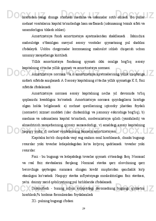 hisobidan   yangi   shunga   o'xshash   mashina   va   uskunalar   sotib   olinadi.   Bu   pullar
mehnat vositalarini kapital ta'mirlashga ham sarflanadi (uskunaning texnik sifati va
unumdorligini tiklash ishlari).
Amortizatsiya   fondi   amortizatsiya   ajratmalaridan   shakllanadi   .   Ikkinchisi
mahsulotga   o'tkazilgan   mavjud   asosiy   vositalar   qiymatining   pul   shaklini
ifodalaydi.   Ushbu   chegirmalar   korxonaning   mahsulot   ishlab   chiqarish   uchun
umumiy xarajatlariga kiritiladi.
Yillik   amortizatsiya   fondining   qiymati   ikki   omilga   bog'liq:   asosiy
kapitalning o'rtacha yillik qiymati va amortizatsiya normasi.
Amortizatsiya   normasi   Va   n   amortizatsiya   ajratmalarining   yillik   miqdoriga
nisbati sifatida aniqlanadi A 0 asosiy kapitalning o'rtacha yillik qiymatiga K 0, foiz
sifatida ifodalanadi:
Amortizatsiya   normasi   asosiy   kapitalning   necha   yil   davomida   to'liq
qoplanishi   kerakligini   ko'rsatadi.   Amortizatsiya   normasi   quyidagilarni   hisobga
olgan   holda   belgilanadi:   a)   mehnat   qurollarining   iqtisodiy   jihatdan   foydali
(normativ)   xizmat   muddati   (ular   chidamliligi   va   jismoniy   eskirishiga   bog'liq);   b)
mashina   va   uskunalarni   kapital   ta'mirlash,   modernizatsiya   qilish   (yaxshilash)   va
almashtirish xarajatlarining qiyosiy samaradorligi;  v)  amaldagi  asosiy  kapitalning
haqiqiy yoshi; d) mehnat vositalarining tannarxi amortizatsiyasi.
Kapitalni ko'rib chiqishda vaqt eng muhim omil hisoblanadi, chunki bugungi
resurslar   yoki   tovarlar   kelajakdagidan   ko'ra   ko'proq   qadrlanadi.   tovarlar   yoki
resurslar.
Foiz - bu bugungi va kelajakdagi tovarlar qiymati o'rtasidagi farq. Nominal
va   real   foiz   stavkalarini   farqlang.   Nominal   stavka   qarz   oluvchining   qarz
beruvchiga   qaytargan   summasi   olingan   kredit   miqdoridan   qanchalik   ko'p
ekanligini   ko'rsatadi.   Haqiqiy   stavka   inflyatsiyaga   moslashtirilgan   foiz   stavkasi,
ya'ni. doimiy xarid qobiliyatining pul birliklarida ifodalanadi.
Diskontlash   -   buning   uchun   kelajakdagi   daromadning   bugungi   qiymatini
hisoblash,% birikma formulasidan foydalaniladi
X1- pulning bugungi ifodasi
29 