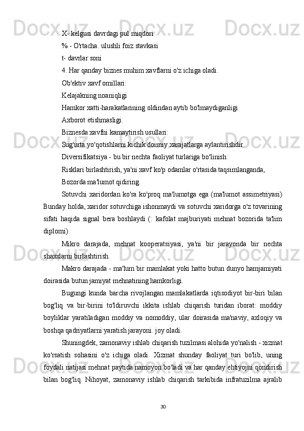 X- kelgusi davrdagi pul miqdori
% - O'rtacha. ulushli foiz stavkasi
t- davrlar soni
4. Har qanday biznes muhim xavflarni o'z ichiga oladi.
Ob'ektiv xavf omillari:
Kelajakning noaniqligi
Hamkor xatti-harakatlarining oldindan aytib bo'lmaydiganligi
Axborot etishmasligi.
Biznesda xavfni kamaytirish usullari:
Sug'urta yo'qotishlarni kichik doimiy xarajatlarga aylantirishdir.
Diversifikatsiya - bu bir nechta faoliyat turlariga bo'linish:
Risklari birlashtirish, ya'ni xavf ko'p odamlar o'rtasida taqsimlanganda,
Bozorda ma'lumot qidiring.
Sotuvchi xaridordan ko'ra ko'proq ma'lumotga ega (ma'lumot assimetriyasi)
Bunday holda, xaridor sotuvchiga ishonmaydi va sotuvchi xaridorga o'z tovarining
sifati   haqida   signal   bera   boshlaydi   (:   kafolat   majburiyati   mehnat   bozorida   ta'lim
diplomi)
Mikro   darajada,   mehnat   kooperatsiyasi,   ya'ni   bir   jarayonda   bir   nechta
shaxslarni birlashtirish.
Makro darajada - ma'lum bir mamlakat yoki hatto butun dunyo hamjamiyati
doirasida butun jamiyat mehnatining hamkorligi.
Bugungi   kunda   barcha   rivojlangan   mamlakatlarda   iqtisodiyot   bir-biri   bilan
bog'liq   va   bir-birini   to'ldiruvchi   ikkita   ishlab   chiqarish   turidan   iborat:   moddiy
boyliklar  yaratiladigan  moddiy  va  nomoddiy,  ular   doirasida   ma'naviy,  axloqiy  va
boshqa qadriyatlarni yaratish jarayoni. joy oladi.
Shuningdek, zamonaviy ishlab chiqarish tuzilmasi alohida yo'nalish - xizmat
ko'rsatish   sohasini   o'z   ichiga   oladi.   Xizmat   shunday   faoliyat   turi   bo'lib,   uning
foydali natijasi mehnat paytida namoyon bo'ladi va har qanday ehtiyojni qondirish
bilan   bog'liq.   Nihoyat,   zamonaviy   ishlab   chiqarish   tarkibida   infratuzilma   ajralib
30 