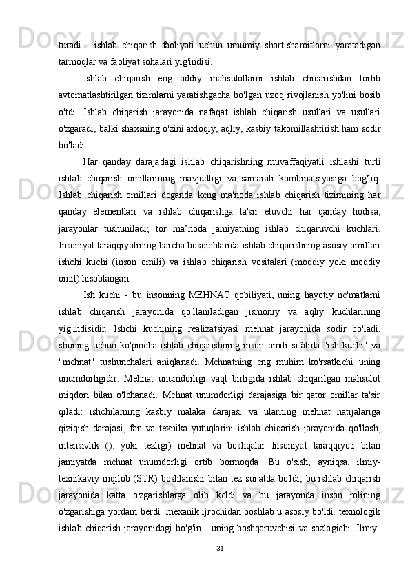 turadi   -   ishlab   chiqarish   faoliyati   uchun   umumiy   shart-sharoitlarni   yaratadigan
tarmoqlar va faoliyat sohalari yig'indisi.
Ishlab   chiqarish   eng   oddiy   mahsulotlarni   ishlab   chiqarishdan   tortib
avtomatlashtirilgan tizimlarni  yaratishgacha   bo'lgan uzoq  rivojlanish  yo'lini   bosib
o'tdi.   Ishlab   chiqarish   jarayonida   nafaqat   ishlab   chiqarish   usullari   va   usullari
o'zgaradi, balki shaxsning o'zini axloqiy, aqliy, kasbiy takomillashtirish ham sodir
bo'ladi.
Har   qanday   darajadagi   ishlab   chiqarishning   muvaffaqiyatli   ishlashi   turli
ishlab   chiqarish   omillarining   mavjudligi   va   samarali   kombinatsiyasiga   bog'liq.
Ishlab   chiqarish   omillari   deganda   keng   ma'noda   ishlab   chiqarish   tizimining   har
qanday   elementlari   va   ishlab   chiqarishga   ta'sir   etuvchi   har   qanday   hodisa,
jarayonlar   tushuniladi;   tor   ma’noda   jamiyatning   ishlab   chiqaruvchi   kuchlari.
Insoniyat taraqqiyotining barcha bosqichlarida ishlab chiqarishning asosiy omillari
ishchi   kuchi   (inson   omili)   va   ishlab   chiqarish   vositalari   (moddiy   yoki   moddiy
omil) hisoblangan.
Ish   kuchi   -   bu   insonning   MEHNAT   qobiliyati,   uning   hayotiy   ne'matlarni
ishlab   chiqarish   jarayonida   qo'llaniladigan   jismoniy   va   aqliy   kuchlarining
yig'indisidir.   Ishchi   kuchining   realizatsiyasi   mehnat   jarayonida   sodir   bo'ladi,
shuning   uchun   ko'pincha   ishlab   chiqarishning   inson   omili   sifatida   "ish   kuchi"   va
"mehnat"   tushunchalari   aniqlanadi.   Mehnatning   eng   muhim   ko'rsatkichi   uning
unumdorligidir.   Mehnat   unumdorligi   vaqt   birligida   ishlab   chiqarilgan   mahsulot
miqdori   bilan   o'lchanadi.   Mehnat   unumdorligi   darajasiga   bir   qator   omillar   ta'sir
qiladi:   ishchilarning   kasbiy   malaka   darajasi   va   ularning   mehnat   natijalariga
qiziqish   darajasi,   fan   va   texnika   yutuqlarini   ishlab   chiqarish   jarayonida   qo'llash,
intensivlik   ().   yoki   tezligi)   mehnat   va   boshqalar   Insoniyat   taraqqiyoti   bilan
jamiyatda   mehnat   unumdorligi   ortib   bormoqda.   Bu   o'sish,   ayniqsa,   ilmiy-
texnikaviy inqilob (STR)  boshlanishi  bilan tez  sur'atda bo'ldi, bu ishlab  chiqarish
jarayonida   katta   o'zgarishlarga   olib   keldi   va   bu   jarayonda   inson   rolining
o'zgarishiga yordam berdi: mexanik ijrochidan boshlab u asosiy bo'ldi. texnologik
ishlab   chiqarish   jarayonidagi   bo'g'in   -   uning   boshqaruvchisi   va   sozlagichi.   Ilmiy-
31 