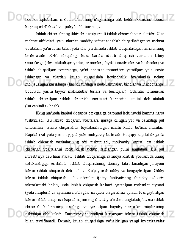 texnik   inqilob   ham   mehnat   tabiatining   o'zgarishiga   olib   keldi:   ikkinchisi   tobora
ko'proq intellektual va ijodiy bo'lib bormoqda.
Ishlab chiqarishning ikkinchi asosiy omili ishlab chiqarish vositalaridir. Ular
mehnat ob'ektlari, ya'ni ulardan moddiy ne'matlar ishlab chiqariladigan va mehnat
vositalari, ya'ni nima bilan yoki ular yordamida ishlab chiqariladigan narsalarning
birikmasidir.   Kelib   chiqishiga   ko'ra   barcha   ishlab   chiqarish   vositalari   tabiiy
resurslarga (ekin ekiladigan yerlar, o'rmonlar, foydali qazilmalar va boshqalar) va
ishlab   chiqarilgan   resurslarga,   ya'ni   odamlar   tomonidan   yaratilgan   yoki   qayta
ishlangan   va   ulardan   ishlab   chiqarishda   keyinchalik   foydalanish   uchun
mo'ljallangan narsalarga (har xil turdagi asbob-uskunalar, binolar va inshootlarga)
bo'linadi.   yarim   tayyor   mahsulotlar   turlari   va   boshqalar).   Odamlar   tomonidan
ishlab   chiqarilgan   ishlab   chiqarish   vositalari   ko'pincha   kapital   deb   ataladi
(lot.capitalis - bosh).
Keng ma'noda kapital deganda o'z egasiga daromad keltiruvchi hamma narsa
tushuniladi.   Bu   ishlab   chiqarish   vositalari,   ijaraga   olingan   yer   va   bankdagi   pul
omonatlari,   ishlab   chiqarishda   foydalaniladigan   ishchi   kuchi   bo'lishi   mumkin.
Kapital real yoki jismoniy, pul yoki moliyaviy bo'linadi. Haqiqiy kapital deganda
ishlab   chiqarish   vositalarining   o'zi   tushuniladi,   moliyaviy   kapital   esa   ishlab
chiqarish   vositalarini   sotib   olish   uchun   sarflangan   pulni   anglatadi.   Bu   pul
investitsiya deb ham ataladi. Ishlab chiqarishga sarmoya kiritish yordamida uning
uzluksizligiga   erishiladi.   Ishlab   chiqarishning   doimiy   takrorlanadigan   jarayoni
takror   ishlab   chiqarish   deb   ataladi.   Ko'paytirish   oddiy   va   kengaytirilgan.   Oddiy
takror   ishlab   chiqarish   -   bu   odamlar   ijodiy   faoliyatining   shunday   uzluksiz
takrorlanishi   bo'lib,   unda   ishlab   chiqarish   ko'lami,   yaratilgan   mahsulot   qiymati
(yoki miqdori) va aylanma mablag'lar miqdori o'zgarishsiz qoladi. Kengaytirilgan
takror ishlab chiqarish kapital hajmining shunday o'sishini anglatadi, bu esa ishlab
chiqarish   ko'lamining   o'sishiga   va   yaratilgan   hayotiy   ne'matlar   miqdorining
oshishiga   olib   keladi.   Zamonaviy   iqtisodiyot   kengaygan   takror   ishlab   chiqarish
bilan   tavsiflanadi.   Demak,   ishlab   chiqarishga   yo'naltirilgan   yangi   investitsiyalar
32 