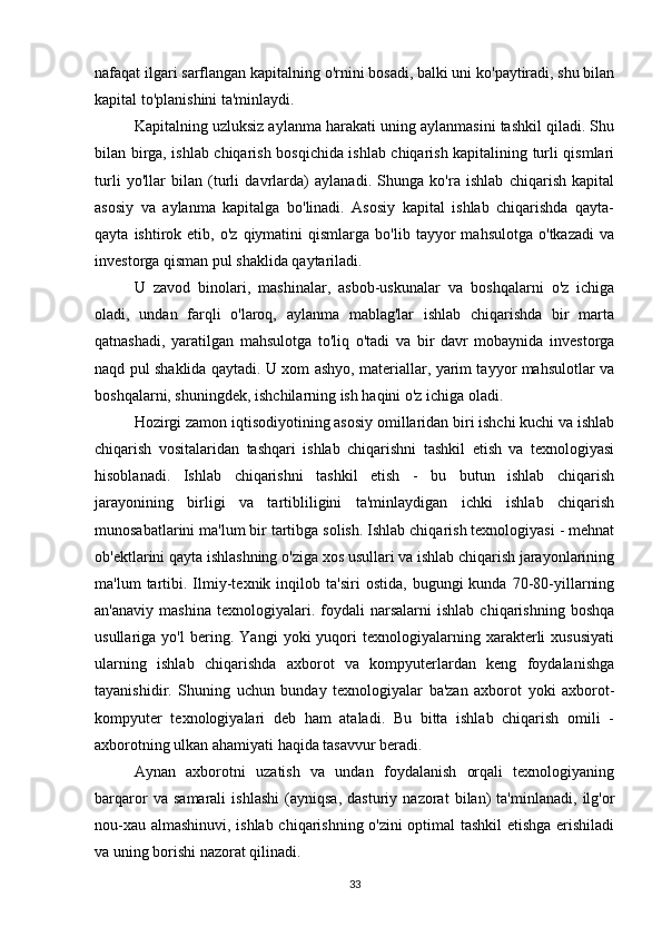 nafaqat ilgari sarflangan kapitalning o'rnini bosadi, balki uni ko'paytiradi, shu bilan
kapital to'planishini ta'minlaydi.
Kapitalning uzluksiz aylanma harakati uning aylanmasini tashkil qiladi. Shu
bilan birga, ishlab chiqarish bosqichida ishlab chiqarish kapitalining turli qismlari
turli   yo'llar   bilan   (turli   davrlarda)   aylanadi.   Shunga   ko'ra   ishlab   chiqarish   kapital
asosiy   va   aylanma   kapitalga   bo'linadi.   Asosiy   kapital   ishlab   chiqarishda   qayta-
qayta   ishtirok   etib,  o'z   qiymatini   qismlarga   bo'lib   tayyor   mahsulotga   o'tkazadi   va
investorga qisman pul shaklida qaytariladi.
U   zavod   binolari,   mashinalar,   asbob-uskunalar   va   boshqalarni   o'z   ichiga
oladi,   undan   farqli   o'laroq,   aylanma   mablag'lar   ishlab   chiqarishda   bir   marta
qatnashadi,   yaratilgan   mahsulotga   to'liq   o'tadi   va   bir   davr   mobaynida   investorga
naqd pul shaklida qaytadi. U xom ashyo, materiallar, yarim tayyor mahsulotlar va
boshqalarni, shuningdek, ishchilarning ish haqini o'z ichiga oladi.
Hozirgi zamon iqtisodiyotining asosiy omillaridan biri ishchi kuchi va ishlab
chiqarish   vositalaridan   tashqari   ishlab   chiqarishni   tashkil   etish   va   texnologiyasi
hisoblanadi.   Ishlab   chiqarishni   tashkil   etish   -   bu   butun   ishlab   chiqarish
jarayonining   birligi   va   tartibliligini   ta'minlaydigan   ichki   ishlab   chiqarish
munosabatlarini ma'lum bir tartibga solish. Ishlab chiqarish texnologiyasi - mehnat
ob'ektlarini qayta ishlashning o'ziga xos usullari va ishlab chiqarish jarayonlarining
ma'lum   tartibi.  Ilmiy-texnik   inqilob  ta'siri   ostida,   bugungi   kunda   70-80-yillarning
an'anaviy   mashina   texnologiyalari.  foydali   narsalarni   ishlab   chiqarishning   boshqa
usullariga   yo'l   bering.   Yangi   yoki   yuqori   texnologiyalarning   xarakterli   xususiyati
ularning   ishlab   chiqarishda   axborot   va   kompyuterlardan   keng   foydalanishga
tayanishidir.   Shuning   uchun   bunday   texnologiyalar   ba'zan   axborot   yoki   axborot-
kompyuter   texnologiyalari   deb   ham   ataladi.   Bu   bitta   ishlab   chiqarish   omili   -
axborotning ulkan ahamiyati haqida tasavvur beradi.
Aynan   axborotni   uzatish   va   undan   foydalanish   orqali   texnologiyaning
barqaror   va   samarali   ishlashi   (ayniqsa,   dasturiy   nazorat   bilan)   ta'minlanadi,   ilg'or
nou-xau almashinuvi, ishlab chiqarishning o'zini optimal tashkil etishga erishiladi
va uning borishi nazorat qilinadi.
33 