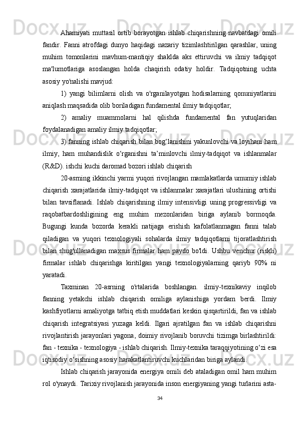 Ahamiyati   muttasil   ortib   borayotgan   ishlab   chiqarishning   navbatdagi   omili
fandir.   Fanni   atrofdagi   dunyo   haqidagi   nazariy   tizimlashtirilgan   qarashlar,   uning
muhim   tomonlarini   mavhum-mantiqiy   shaklda   aks   ettiruvchi   va   ilmiy   tadqiqot
ma'lumotlariga   asoslangan   holda   chaqirish   odatiy   holdir.   Tadqiqotning   uchta
asosiy yo'nalishi mavjud:
1)   yangi   bilimlarni   olish   va   o'rganilayotgan   hodisalarning   qonuniyatlarini
aniqlash maqsadida olib boriladigan fundamental ilmiy tadqiqotlar;
2)   amaliy   muammolarni   hal   qilishda   fundamental   fan   yutuqlaridan
foydalanadigan amaliy ilmiy tadqiqotlar;
3) fanning ishlab chiqarish bilan bog‘lanishini yakunlovchi va loyihani ham
ilmiy,   ham   muhandislik   o‘rganishni   ta’minlovchi   ilmiy-tadqiqot   va   ishlanmalar
(R&D). ishchi kuchi daromad bozori ishlab chiqarish
20-asrning ikkinchi yarmi yuqori rivojlangan mamlakatlarda umumiy ishlab
chiqarish   xarajatlarida   ilmiy-tadqiqot   va   ishlanmalar   xarajatlari   ulushining   ortishi
bilan   tavsiflanadi.   Ishlab   chiqarishning   ilmiy   intensivligi   uning   progressivligi   va
raqobatbardoshligining   eng   muhim   mezonlaridan   biriga   aylanib   bormoqda.
Bugungi   kunda   bozorda   kerakli   natijaga   erishish   kafolatlanmagan   fanni   talab
qiladigan   va   yuqori   texnologiyali   sohalarda   ilmiy   tadqiqotlarni   tijoratlashtirish
bilan  shug'ullanadigan   maxsus   firmalar   ham   paydo   bo'ldi.   Ushbu   venchur   (riskli)
firmalar   ishlab   chiqarishga   kiritilgan   yangi   texnologiyalarning   qariyb   90%   ni
yaratadi.
Taxminan   20-asrning   o'rtalarida   boshlangan.   ilmiy-texnikaviy   inqilob
fanning   yetakchi   ishlab   chiqarish   omiliga   aylanishiga   yordam   berdi.   Ilmiy
kashfiyotlarni amaliyotga tatbiq etish muddatlari keskin qisqartirildi, fan va ishlab
chiqarish   integratsiyasi   yuzaga   keldi.   Ilgari   ajratilgan   fan   va   ishlab   chiqarishni
rivojlantirish jarayonlari yagona, doimiy rivojlanib boruvchi tizimga birlashtirildi:
fan - texnika - texnologiya - ishlab chiqarish. Ilmiy-texnika taraqqiyotining o‘zi esa
iqtisodiy o‘sishning asosiy harakatlantiruvchi kuchlaridan biriga aylandi.
Ishlab chiqarish jarayonida energiya omili deb ataladigan omil ham muhim
rol o'ynaydi. Tarixiy rivojlanish jarayonida inson energiyaning yangi turlarini asta-
34 