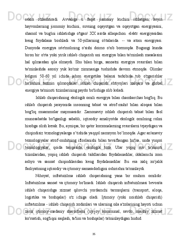 sekin   o'zlashtiradi.   Avvaliga   u   faqat   jismoniy   kuchini   ishlatgan,   keyin
hayvonlarning   jismoniy   kuchini,   suvning   oqayotgan   va   oqayotgan   energiyasini,
shamol   va   bug'ini   ishlatishga   o'tgan!   XX   asrda   allaqachon.   elektr   energiyasidan
keng   foydalana   boshladi   va   50-yillarning   o'rtalarida.   --   va   atom   energiyasi.
Dunyoda   energiya   iste'molining   o'sishi   doimo   o'sib   bormoqda.   Bugungi   kunda
biron bir o'rta yoki yirik ishlab chiqarish uni energiya bilan ta'minlash masalasini
hal   qilmasdan   qila   olmaydi.   Shu   bilan   birga,   sanoatni   energiya   resurslari   bilan
ta'minlashda   asosiy   yuk   ko'mir   zimmasiga   tushishda   davom   etmoqda.   Olimlar
kelgusi   50-60   yil   ichida   jahon   energetika   balansi   tarkibida   tub   o'zgarishlar
bo'lishini   taxmin   qilmoqdalar:   ishlab   chiqarish   ehtiyojlari   xalqaro   va   global
energiya ta'minoti tizimlarining paydo bo'lishiga olib keladi.
Ishlab chiqarishning ekologik omili energiya bilan chambarchas bog'liq. Bu
ishlab   chiqarish   jarayonida   insonning   tabiat   va   atrof-muhit   bilan   aloqasi   bilan
bog'liq   muammolar   majmuasidir.   Zamonaviy   ishlab   chiqarish   tabiat   bilan   faol
munosabatda   bo'lganligi   sababli,   iqtisodiy   amaliyotda   ekologik   omilning   rolini
hisobga olish kerak. Bu, ayniqsa, bir qator korxonalarning resurslarni tejaydigan va
chiqindisiz texnologiyalarga o‘tishida yaqqol namoyon bo‘lmoqda. Agar an'anaviy
texnologiyalar   atrof-muhitning   ifloslanishi   bilan   tavsiflangan   bo'lsa,   unda   yuqori
texnologiyalar,   qoida   tariqasida,   ekologik   toza.   Ular   yopiq   suv   ta'minoti
tizimlaridan,   yopiq   ishlab   chiqarish   tsikllaridan   foydalanadilar,   ikkilamchi   xom
ashyo   va   sanoat   chiqindilaridan   keng   foydalanadilar.   Bu   esa   xalq   xo'jalik
faoliyatining iqtisodiy va ijtimoiy samaradorligini oshirishni ta'minlaydi.
Nihoyat,   infratuzilma   ishlab   chiqarishning   yana   bir   muhim   omilidir.
Infratuzilma   sanoat   va   ijtimoiy   bo'linadi.   Ishlab   chiqarish   infratuzilmasi   bevosita
ishlab   chiqarishga   xizmat   qiluvchi   yordamchi   tarmoqlarni   (transport,   aloqa,
logistika   va   boshqalar)   o'z   ichiga   oladi.   Ijtimoiy   (yoki   noishlab   chiqarish)
infratuzilma - ishlab chiqarish xodimlari va ularning oila a'zolarining hayoti uchun
zarur   ijtimoiy-madaniy   sharoitlarni   (uy-joy   kommunal,   savdo,   maishiy   xizmat
ko'rsatish, sog'liqni saqlash, ta'lim va boshqalar) ta'minlaydigan hudud.
35 