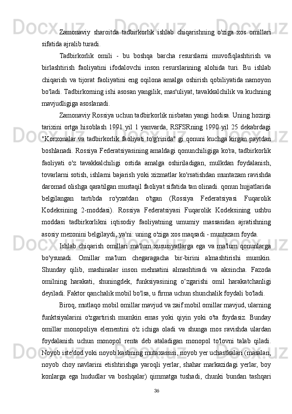 Zamonaviy   sharoitda   tadbirkorlik   ishlab   chiqarishning   o'ziga   xos   omillari
sifatida ajralib turadi.
Tadbirkorlik   omili   -   bu   boshqa   barcha   resurslarni   muvofiqlashtirish   va
birlashtirish   faoliyatini   ifodalovchi   inson   resurslarining   alohida   turi.   Bu   ishlab
chiqarish   va   tijorat   faoliyatini   eng   oqilona   amalga   oshirish   qobiliyatida   namoyon
bo'ladi. Tadbirkorning ishi asosan yangilik, mas'uliyat, tavakkalchilik va kuchning
mavjudligiga asoslanadi.
Zamonaviy Rossiya uchun tadbirkorlik nisbatan yangi hodisa. Uning hozirgi
tarixini  ortga  hisoblash   1991  yil   1  yanvarda,  RSFSRning  1990  yil   25  dekabrdagi
"Korxonalar va tadbirkorlik faoliyati to'g'risida" gi qonuni kuchga kirgan paytdan
boshlanadi. Rossiya Federatsiyasining amaldagi qonunchiligiga ko'ra, tadbirkorlik
faoliyati   o'z   tavakkalchiligi   ostida   amalga   oshiriladigan,   mulkdan   foydalanish,
tovarlarni sotish, ishlarni bajarish yoki xizmatlar ko'rsatishdan muntazam ravishda
daromad olishga qaratilgan mustaqil faoliyat sifatida tan olinadi. qonun hujjatlarida
belgilangan   tartibda   ro'yxatdan   o'tgan   (Rossiya   Federatsiyasi   Fuqarolik
Kodeksining   2-moddasi).   Rossiya   Federatsiyasi   Fuqarolik   Kodeksining   ushbu
moddasi   tadbirkorlikni   iqtisodiy   faoliyatning   umumiy   massasidan   ajratishning
asosiy mezonini belgilaydi, ya'ni: uning o'ziga xos maqsadi - muntazam foyda.
Ishlab   chiqarish   omillari   ma'lum   xususiyatlarga   ega   va   ma'lum   qonunlarga
bo'ysunadi.   Omillar   ma'lum   chegaragacha   bir-birini   almashtirishi   mumkin.
Shunday   qilib,   mashinalar   inson   mehnatini   almashtiradi   va   aksincha.   Fazoda
omilning   harakati,   shuningdek,   funksiyasining   o‘zgarishi   omil   harakatchanligi
deyiladi. Faktor qanchalik mobil bo'lsa, u firma uchun shunchalik foydali bo'ladi.
Biroq, mutlaqo mobil omillar mavjud va zaif mobil omillar mavjud, ularning
funktsiyalarini   o'zgartirish   mumkin   emas   yoki   qiyin   yoki   o'ta   foydasiz.   Bunday
omillar   monopoliya   elementini   o'z   ichiga   oladi   va   shunga   mos   ravishda   ulardan
foydalanish   uchun   monopol   renta   deb   ataladigan   monopol   to'lovni   talab   qiladi.
Noyob iste'dod yoki noyob kasbning mutaxassisi, noyob yer uchastkalari (masalan,
noyob   choy   navlarini   etishtirishga   yaroqli   yerlar,   shahar   markazidagi   yerlar,   boy
konlarga   ega   hududlar   va   boshqalar)   qimmatga   tushadi,   chunki   bundan   tashqari
36 