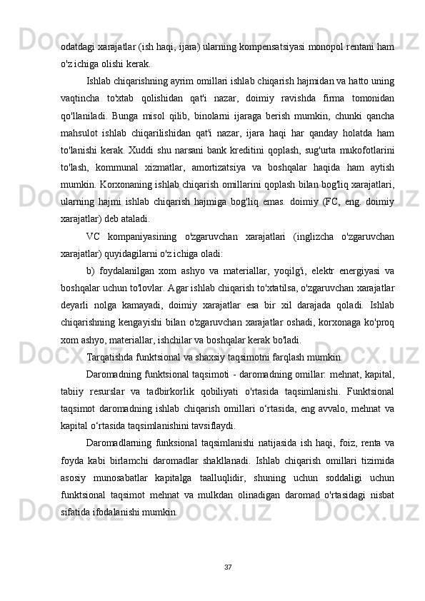odatdagi xarajatlar (ish haqi, ijara) ularning kompensatsiyasi monopol rentani ham
o'z ichiga olishi kerak.
Ishlab chiqarishning ayrim omillari ishlab chiqarish hajmidan va hatto uning
vaqtincha   to'xtab   qolishidan   qat'i   nazar,   doimiy   ravishda   firma   tomonidan
qo'llaniladi.   Bunga   misol   qilib,   binolarni   ijaraga   berish   mumkin,   chunki   qancha
mahsulot   ishlab   chiqarilishidan   qat'i   nazar,   ijara   haqi   har   qanday   holatda   ham
to'lanishi  kerak.  Xuddi  shu   narsani  bank  kreditini   qoplash,  sug'urta   mukofotlarini
to'lash,   kommunal   xizmatlar,   amortizatsiya   va   boshqalar   haqida   ham   aytish
mumkin. Korxonaning ishlab chiqarish omillarini qoplash bilan bog'liq xarajatlari,
ularning   hajmi   ishlab   chiqarish   hajmiga   bog'liq   emas.   doimiy   (FC,   eng.   doimiy
xarajatlar) deb ataladi.
VC   kompaniyasining   o'zgaruvchan   xarajatlari   (inglizcha   o'zgaruvchan
xarajatlar) quyidagilarni o'z ichiga oladi:
b)   foydalanilgan   xom   ashyo   va   materiallar,   yoqilg'i,   elektr   energiyasi   va
boshqalar uchun to'lovlar. Agar ishlab chiqarish to'xtatilsa, o'zgaruvchan xarajatlar
deyarli   nolga   kamayadi,   doimiy   xarajatlar   esa   bir   xil   darajada   qoladi.   Ishlab
chiqarishning kengayishi  bilan  o'zgaruvchan xarajatlar  oshadi, korxonaga ko'proq
xom ashyo, materiallar, ishchilar va boshqalar kerak bo'ladi.
Tarqatishda funktsional va shaxsiy taqsimotni farqlash mumkin.
Daromadning funktsional taqsimoti - daromadning omillar: mehnat, kapital,
tabiiy   resurslar   va   tadbirkorlik   qobiliyati   o'rtasida   taqsimlanishi.   Funktsional
taqsimot   daromadning   ishlab   chiqarish   omillari   o‘rtasida,   eng   avvalo,   mehnat   va
kapital o‘rtasida taqsimlanishini tavsiflaydi.
Daromadlarning   funksional   taqsimlanishi   natijasida   ish   haqi,   foiz,   renta   va
foyda   kabi   birlamchi   daromadlar   shakllanadi.   Ishlab   chiqarish   omillari   tizimida
asosiy   munosabatlar   kapitalga   taalluqlidir,   shuning   uchun   soddaligi   uchun
funktsional   taqsimot   mehnat   va   mulkdan   olinadigan   daromad   o'rtasidagi   nisbat
sifatida ifodalanishi mumkin.
37 