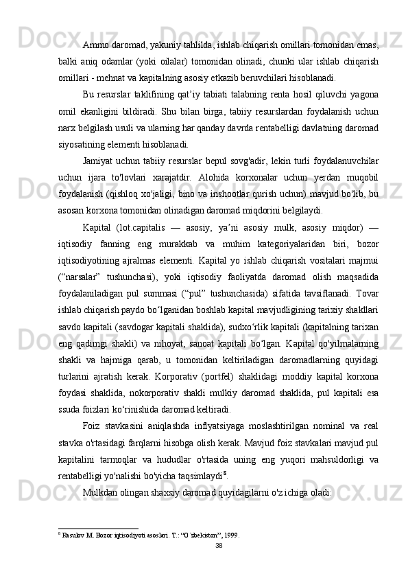 Ammo daromad, yakuniy tahlilda, ishlab chiqarish omillari tomonidan emas,
balki   aniq   odamlar   (yoki   oilalar)   tomonidan   olinadi,   chunki   ular   ishlab   chiqarish
omillari - mehnat va kapitalning asosiy etkazib beruvchilari hisoblanadi.
Bu   resurslar   taklifining   qat’iy   tabiati   talabning   renta   hosil   qiluvchi   yagona
omil   ekanligini   bildiradi.   Shu   bilan   birga,   tabiiy   resurslardan   foydalanish   uchun
narx belgilash usuli va ularning har qanday davrda rentabelligi davlatning daromad
siyosatining elementi hisoblanadi.
Jamiyat   uchun   tabiiy   resurslar   bepul   sovg'adir,   lekin   turli   foydalanuvchilar
uchun   ijara   to'lovlari   xarajatdir.   Alohida   korxonalar   uchun   yerdan   muqobil
foydalanish  (qishloq xo'jaligi, bino va inshootlar qurish uchun)  mavjud bo'lib, bu
asosan korxona tomonidan olinadigan daromad miqdorini belgilaydi.
Kapital   (lot.capitalis   —   asosiy,   ya ni   asosiy   mulk,   asosiy   miqdor)   —ʼ
iqtisodiy   fanning   eng   murakkab   va   muhim   kategoriyalaridan   biri,   bozor
iqtisodiyotining   ajralmas   elementi.   Kapital   yo   ishlab   chiqarish   vositalari   majmui
(“narsalar”   tushunchasi),   yoki   iqtisodiy   faoliyatda   daromad   olish   maqsadida
foydalaniladigan   pul   summasi   (“pul”   tushunchasida)   sifatida   tavsiflanadi.   Tovar
ishlab chiqarish paydo bo lganidan boshlab kapital mavjudligining tarixiy shakllari	
ʻ
savdo kapitali (savdogar kapitali shaklida), sudxo rlik kapitali (kapitalning tarixan	
ʻ
eng   qadimgi   shakli)   va   nihoyat,   sanoat   kapitali   bo lgan.   Kapital   qo'yilmalarning	
ʻ
shakli   va   hajmiga   qarab,   u   tomonidan   keltiriladigan   daromadlarning   quyidagi
turlarini   ajratish   kerak.   Korporativ   (portfel)   shaklidagi   moddiy   kapital   korxona
foydasi   shaklida,   nokorporativ   shakli   mulkiy   daromad   shaklida,   pul   kapitali   esa
ssuda foizlari ko‘rinishida daromad keltiradi.
Foiz   stavkasini   aniqlashda   inflyatsiyaga   moslashtirilgan   nominal   va   real
stavka o'rtasidagi farqlarni hisobga olish kerak. Mavjud foiz stavkalari mavjud pul
kapitalini   tarmoqlar   va   hududlar   o'rtasida   uning   eng   yuqori   mahsuldorligi   va
rentabelligi yo'nalishi bo'yicha taqsimlaydi 8
.
Mulkdan olingan shaxsiy daromad quyidagilarni o'z ichiga oladi:
8
 Rasulov M. Bozor iqtisodiyoti asoslari. T.: “O`zbekiston”, 1999.
38 