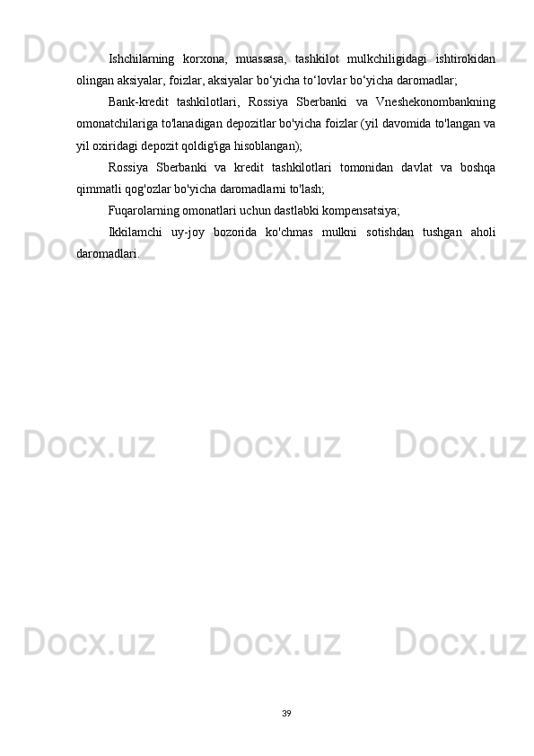 Ishchilarning   korxona,   muassasa,   tashkilot   mulkchiligidagi   ishtirokidan
olingan aksiyalar, foizlar, aksiyalar bo‘yicha to‘lovlar bo‘yicha daromadlar;
Bank-kredit   tashkilotlari,   Rossiya   Sberbanki   va   Vneshekonombankning
omonatchilariga to'lanadigan depozitlar bo'yicha foizlar (yil davomida to'langan va
yil oxiridagi depozit qoldig'iga hisoblangan);
Rossiya   Sberbanki   va   kredit   tashkilotlari   tomonidan   davlat   va   boshqa
qimmatli qog'ozlar bo'yicha daromadlarni to'lash;
Fuqarolarning omonatlari uchun dastlabki kompensatsiya;
Ikkilamchi   uy-joy   bozorida   ko'chmas   mulkni   sotishdan   tushgan   aholi
daromadlari.
39 