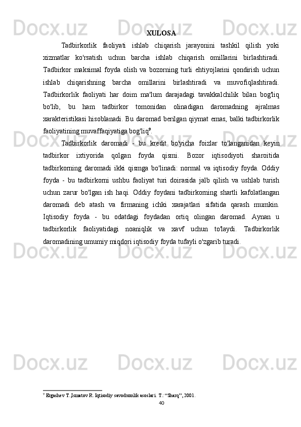 XULOSA
Tadbirkorlik   faoliyati   ishlab   chiqarish   jarayonini   tashkil   qilish   yoki
xizmatlar   ko'rsatish   uchun   barcha   ishlab   chiqarish   omillarini   birlashtiradi.
Tadbirkor   maksimal   foyda   olish   va   bozorning   turli   ehtiyojlarini   qondirish   uchun
ishlab   chiqarishning   barcha   omillarini   birlashtiradi   va   muvofiqlashtiradi.
Tadbirkorlik   faoliyati   har   doim   ma'lum   darajadagi   tavakkalchilik   bilan   bog'liq
bo'lib,   bu   ham   tadbirkor   tomonidan   olinadigan   daromadning   ajralmas
xarakteristikasi  hisoblanadi. Bu daromad berilgan qiymat emas, balki tadbirkorlik
faoliyatining muvaffaqiyatiga bog'liq 9
.
Tadbirkorlik   daromadi   -   bu   kredit   bo'yicha   foizlar   to'langanidan   keyin
tadbirkor   ixtiyorida   qolgan   foyda   qismi.   Bozor   iqtisodiyoti   sharoitida
tadbirkorning   daromadi   ikki   qismga   bo'linadi:   normal   va   iqtisodiy   foyda.   Oddiy
foyda   -   bu   tadbirkorni   ushbu   faoliyat   turi   doirasida   jalb   qilish   va   ushlab   turish
uchun   zarur   bo'lgan   ish   haqi.   Oddiy   foydani   tadbirkorning   shartli   kafolatlangan
daromadi   deb   atash   va   firmaning   ichki   xarajatlari   sifatida   qarash   mumkin.
Iqtisodiy   foyda   -   bu   odatdagi   foydadan   ortiq   olingan   daromad.   Aynan   u
tadbirkorlik   faoliyatidagi   noaniqlik   va   xavf   uchun   to'laydi.   Tadbirkorlik
daromadining umumiy miqdori iqtisodiy foyda tufayli o'zgarib turadi.
           
9
 Ergashev T.,Ismatov R. Iqtisodiy savodxonlik asoslari. T.: “Sharq”, 2001.
40 
