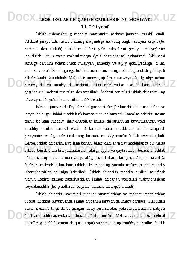 I.BOB.  ISHLAB CHIQARISH OMILLARINING MOHIYATI
1.1.  Tabiiy omil
Ishlab   chiqarishning   moddiy   mazmunini   mehnat   jarayoni   tashkil   etadi.
Mehnat   jarayonida   inson   o`zining   maqsadiga   muvofiq   ongli   faoliyati   orqali   (bu
mehnat   deb   ataladi)   tabiat   moddalari   yoki   ashyolarni   jamiyat   ehtiyojlarini
qondirish   uchun   zarur   mahsulotlarga   (yoki   xizmatlarga)   aylantiradi.   Mehnatni
amalga   oshirish   uchun   inson   muayyan   jismoniy   va   aqliy   qobiliyatlarga,   bilim,
malaka va ko`nikmalarga ega bo`lishi lozim. Insonning mehnat qila olish qobiliyati
ishchi  kuchi  deb  ataladi. Mehnat  insonning  ajralmas xususiyati  bo`lganligi  uchun
nazariyada   va   amaliyotda   mehnat   qilish   qobiliyatiga   ega   bo`lgan   kishilar
yig`indisini mehnat resurslari deb yuritiladi. Mehnat resurslari ishlab chiqarishning
shaxsiy omili yoki inson omilini tashkil etadi.
Mehnat jarayonida foydalaniladigan vositalar (birlamchi tabiat moddalari va
qayta ishlangan tabiat moddalari) hamda mehnat jarayonini amalga oshirish uchun
zarur   bo`lgan   moddiy   shart-sharoitlar   ishlab   chiqarishning   buyumlashgan   yoki
moddiy   omilini   tashkil   etadi.   Birlamchi   tabiat   moddalari   ishlab   chiqarish
jarayonini   amalga   oshirishda   eng   birinchi   moddiy   manba   bo`lib   xizmat   qiladi.
Biroq, ishlab chiqarish rivojlana borishi bilan kishilar tabiat moddalariga bir marta
ishlov berish bilan kifoyalanmasdan, ularga qayta va qayta ishlov beradilar. Ishlab
chiqarishning tabiat  tomonidan yaratilgan  shart-sharoitlariga  qo`shimcha   ravishda
kishilar   mehnati   bilan   ham   ishlab   chiqarishning   yanada   mukammalroq   moddiy
shart-sharoitlari   vujudga   keltiriladi.   Ishlab   chiqarish   moddiy   omilini   ta`riflash
uchun   hozirgi   zamon   nazariyachilari   ishlab   chiqarish   vositalari   tushunchasidan
foydalanadilar (ko`p hollarda “kapital” atamasi ham qo`llaniladi).
Ishlab   chiqarish   vositalari   mehnat   buyumlaridan   va   mehnat   vositalaridan
iborat. Mehnat buyumlariga ishlab chiqarish jarayonida ishlov beriladi. Ular ilgari
inson   mehnati   ta`sirida   bo`lmagan   tabiiy  resurslardan   yoki   inson   mehnati   natijasi
bo`lgan moddiy ashyolardan iborat bo`lishi mumkin. Mehnat vositalari esa mehnat
qurollariga (ishlab chiqarish qurollariga)  va mehnatning moddiy sharoitlari bo`lib
5 