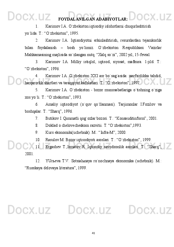 FOYDALANILGAN ADABIYOTLAR:
1. Karimov   I . A .  O ` zbekiston   iqtisodiy   islohotlarni   chuqurlashtirish  
yo ` lida .  T .: “ O ` zbekiston ”, 1995.
2. Karimov   I.A.   Iqtisodiyotni   erkinlashtirish,   resurslardan   tejamkorlik
bilan   foydalanish   –   bosh   yo`limiz.   O`zbekiston   Respublikasi   Vazirlar
Mahkamasining majlisida so`zlangan nutq. “Xalq so`zi”, 2002 yil, 15-fevral.
3. Karimov   I.A.   Milliy   istiqlol,   iqtisod,   siyosat,   mafkura.   1-jild.   T.:
“O`zbekiston”, 1996.
4. Karimov   I . A .   O ` zbekiston   XXI   asr   bo ` sag ` asida :   xavfsizlikka   tahdid ,
barqarorlik   shartlari   va   taraqqiyot   kafolatlari .  T.: “O`zbekiston”, 1997.
5. Karimov   I . A .   O ` zbekiston   -   bozor   munosabatlariga   o ` tishning   o ` ziga
xos   yo ` li .  T.: “O`zbekiston”, 1993.
6. Amaliy   iqtisodiyot   ( o ` quv   qo ` llanmasi ).   Tarjimonlar   I . Fozilov   va
boshqalar .  T.: “Sharq”, 1996.
7. Butikov I. Qimmatli qog`ozlar bozori. T.: “Konsauditinform”, 2001.
8. Doklad o chelovecheskom razvitii. T. “O`zbekiston”,1993.
9. Kurs ekonomiki(uchebnik). M.: “Infra-M”, 2000.
10. Rasulov M. Bozor iqtisodiyoti asoslari. T.: “O`zbekiston”, 1999.
11. Ergashev   T.,Ismatov   R.   Iqtisodiy   savodxonlik   asoslari.   T.:   “Sharq”,
2001.
12. YUr ь eva   T . V .   Sotsial ь naya   ro ` nochnaya   ekonomika   ( uchebnik ).   M.:
“Russkaya delovaya literatura”, 1999.
41 