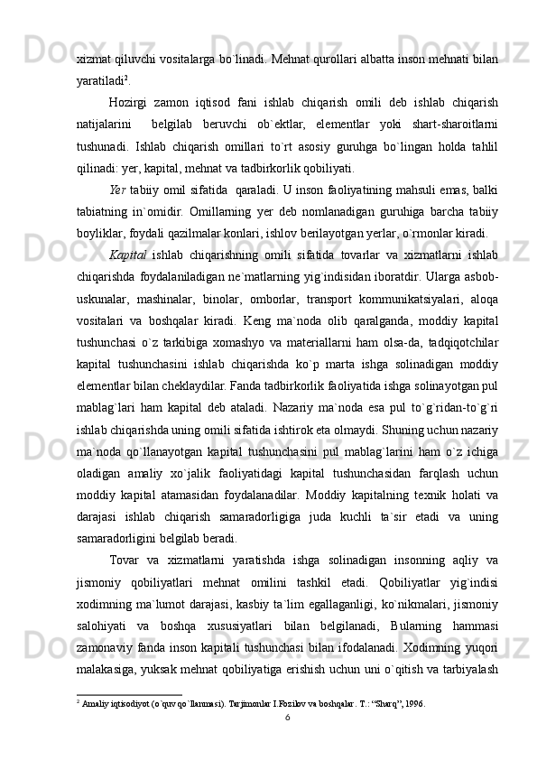 xizmat qiluvchi vositalarga bo`linadi. Mehnat qurollari albatta inson mehnati bilan
yaratiladi 2
.
Hozirgi   zamon   iqtisod   fani   ishlab   chiqarish   omili   deb   ishlab   chiqarish
natijalarini     belgilab   beruvchi   ob`ektlar,   elementlar   yoki   shart-sharoitlarni
tushunadi.   Ishlab   chiqarish   omillari   to`rt   asosiy   guruhga   bo`lingan   holda   tahlil
qilinadi: yer, kapital, mehnat va tadbirkorlik qobiliyati. 
Yer   tabiiy omil sifatida   qaraladi. U inson faoliyatining mahsuli emas, balki
tabiatning   in`omidir.   Omillarning   yer   deb   nomlanadigan   guruhiga   barcha   tabiiy
boyliklar, foydali qazilmalar konlari, ishlov berilayotgan yerlar, o`rmonlar kiradi.
Kapital   ishlab   chiqarishning   omili   sifatida   tovarlar   va   xizmatlarni   ishlab
chiqarishda foydalaniladigan ne`matlarning yig`indisidan iboratdir. Ularga asbob-
uskunalar,   mashinalar,   binolar,   omborlar,   transport   kommunikatsiyalari,   aloqa
vositalari   va   boshqalar   kiradi.   Keng   ma`noda   olib   qaralganda,   moddiy   kapital
tushunchasi   o`z   tarkibiga   xomashyo   va   materiallarni   ham   olsa-da,   tadqiqotchilar
kapital   tushunchasini   ishlab   chiqarishda   ko`p   marta   ishga   solinadigan   moddiy
elementlar bilan cheklaydilar. Fanda tadbirkorlik faoliyatida ishga solinayotgan pul
mablag`lari   ham   kapital   deb   ataladi.   Nazariy   ma`noda   esa   pul   to`g`ridan-to`g`ri
ishlab chiqarishda uning omili sifatida ishtirok eta olmaydi. Shuning uchun nazariy
ma`noda   qo`llanayotgan   kapital   tushunchasini   pul   mablag`larini   ham   o`z   ichiga
oladigan   amaliy   xo`jalik   faoliyatidagi   kapital   tushunchasidan   farqlash   uchun
moddiy   kapital   atamasidan   foydalanadilar.   Moddiy   kapitalning   texnik   holati   va
darajasi   ishlab   chiqarish   samaradorligiga   juda   kuchli   ta`sir   etadi   va   uning
samaradorligini belgilab beradi. 
Tovar   va   xizmatlarni   yaratishda   ishga   solinadigan   insonning   aqliy   va
jismoniy   qobiliyatlari   mehnat   omilini   tashkil   etadi.   Qobiliyatlar   yig`indisi
xodimning ma`lumot   darajasi,  kasbiy  ta`lim   egallaganligi,  ko`nikmalari, jismoniy
salohiyati   va   boshqa   xususiyatlari   bilan   belgilanadi,   Bularning   hammasi
zamonaviy   fanda   inson   kapitali   tushunchasi   bilan   ifodalanadi.   Xodimning   yuqori
malakasiga, yuksak mehnat qobiliyatiga erishish uchun uni o`qitish va tarbiyalash
2
 Amaliy iqtisodiyot (o`quv qo`llanmasi). Tarjimonlar I.Fozilov va boshqalar.  T.: “Sharq”, 1996.
6 