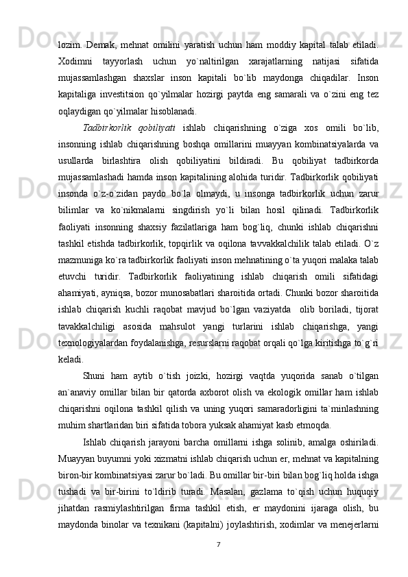 lozim.   Demak,   mehnat   omilini   yaratish   uchun   ham   moddiy   kapital   talab   etiladi.
Xodimni   tayyorlash   uchun   yo`naltirilgan   xarajatlarning   natijasi   sifatida
mujassamlashgan   shaxslar   inson   kapitali   bo`lib   maydonga   chiqadilar.   Inson
kapitaliga   investitsion   qo`yilmalar   hozirgi   paytda   eng   samarali   va   o`zini   eng   tez
oqlaydigan qo`yilmalar hisoblanadi. 
Tadbirkorlik   qobiliyati   ishlab   chiqarishning   o`ziga   xos   omili   bo`lib,
insonning   ishlab   chiqarishning   boshqa   omillarini   muayyan   kombinatsiyalarda   va
usullarda   birlashtira   olish   qobiliyatini   bildiradi.   Bu   qobiliyat   tadbirkorda
mujassamlashadi  hamda inson kapitalining alohida turidir. Tadbirkorlik qobiliyati
insonda   o`z-o`zidan   paydo   bo`la   olmaydi,   u   insonga   tadbirkorlik   uchun   zarur
bilimlar   va   ko`nikmalarni   singdirish   yo`li   bilan   hosil   qilinadi.   Tadbirkorlik
faoliyati   insonning   shaxsiy   fazilatlariga   ham   bog`liq,   chunki   ishlab   chiqarishni
tashkil   etishda  tadbirkorlik, topqirlik va  oqilona tavvakkalchilik  talab  etiladi. O`z
mazmuniga ko`ra tadbirkorlik faoliyati inson mehnatining o`ta yuqori malaka talab
etuvchi   turidir.   Tadbirkorlik   faoliyatining   ishlab   chiqarish   omili   sifatidagi
ahamiyati, ayniqsa, bozor munosabatlari sharoitida ortadi. Chunki bozor sharoitida
ishlab   chiqarish   kuchli   raqobat   mavjud   bo`lgan   vaziyatda     olib   boriladi,   tijorat
tavakkalchiligi   asosida   mahsulot   yangi   turlarini   ishlab   chiqarishga,   yangi
texnologiyalardan foydalanishga, resurslarni raqobat orqali qo`lga kiritishga to`g`ri
keladi.
Shuni   ham   aytib   o`tish   joizki,   hozirgi   vaqtda   yuqorida   sanab   o`tilgan
an`anaviy   omillar   bilan   bir   qatorda   axborot   olish   va   ekologik   omillar   ham   ishlab
chiqarishni   oqilona   tashkil   qilish   va   uning   yuqori   samaradorligini   ta`minlashning
muhim shartlaridan biri sifatida tobora yuksak ahamiyat kasb etmoqda. 
Ishlab   chiqarish   jarayoni   barcha   omillarni   ishga   solinib,   amalga   oshiriladi.
Muayyan buyumni yoki xizmatni ishlab chiqarish uchun er, mehnat va kapitalning
biron-bir kombinatsiyasi zarur bo`ladi. Bu omillar bir-biri bilan bog`liq holda ishga
tushadi   va   bir-birini   to`ldirib   turadi.   Masalan,   gazlama   to`qish   uchun   huquqiy
jihatdan   rasmiylashtirilgan   firma   tashkil   etish,   er   maydonini   ijaraga   olish,   bu
maydonda binolar  va texnikani  (kapitalni)  joylashtirish, xodimlar va menejerlarni
7 