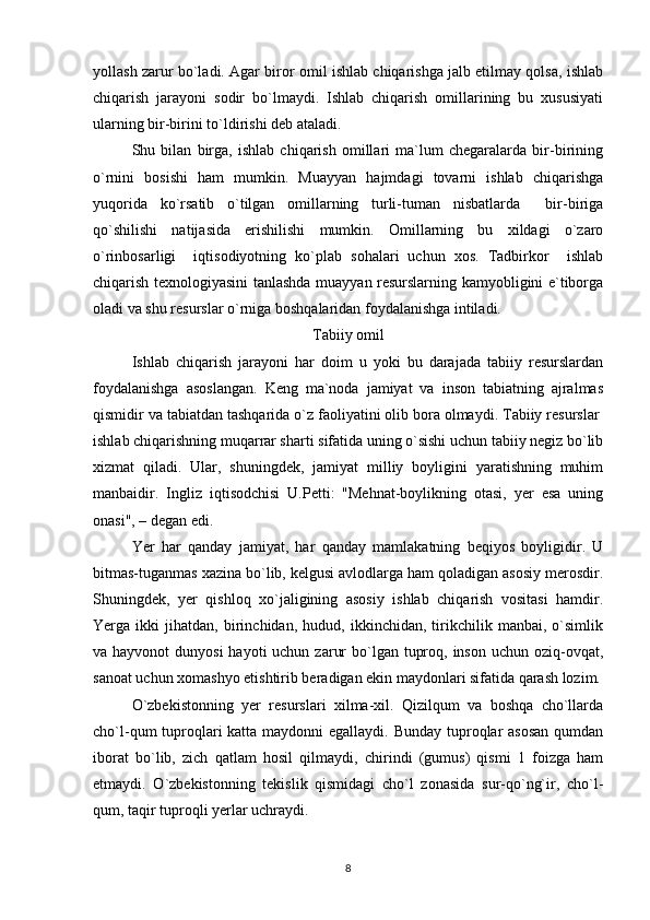 yollash zarur bo`ladi. Agar biror omil ishlab chiqarishga jalb etilmay qolsa, ishlab
chiqarish   jarayoni   sodir   bo`lmaydi.   Ishlab   chiqarish   omillarining   bu   xususiyati
ularning bir-birini to`ldirishi deb ataladi. 
Shu   bilan   birga,   ishlab   chiqarish   omillari   ma`lum   chegaralarda   bir-birining
o`rnini   bosishi   ham   mumkin.   Muayyan   hajmdagi   tovarni   ishlab   chiqarishga
yuqorida   ko`rsatib   o`tilgan   omillarning   turli-tuman   nisbatlarda     bir-biriga
qo`shilishi   natijasida   erishilishi   mumkin.   Omillarning   bu   xildagi   o`zaro
o`rinbosarligi     iqtisodiyotning   ko`plab   sohalari   uchun   xos.   Tadbirkor     ishlab
chiqarish texnologiyasini tanlashda muayyan resurslarning kamyobligini e`tiborga
oladi va shu resurslar o`rniga boshqalaridan foydalanishga intiladi.
Tabiiy omil
Ishlab   chiqarish   jarayoni   har   doim   u   yoki   bu   darajada   tabiiy   resurslardan
foydalanishga   asoslangan.   Keng   ma`noda   jamiyat   va   inson   tabiatning   ajralmas
qismidir va tabiatdan tashqarida o`z faoliyatini olib bora olmaydi. Tabiiy resurslar  
ishlab chiqarishning muqarrar sharti sifatida uning o`sishi uchun tabiiy negiz bo`lib
xizmat   qiladi.   Ular,   shuningdek,   jamiyat   milliy   boyligini   yaratishning   muhim
manbaidir.   Ingliz   iqtisodchisi   U.Petti:   "Mehnat-boylikning   otasi,   yer   esa   uning
onasi", – degan edi.
Yer   har   qanday   jamiyat,   har   qanday   mamlakatning   beqiyos   boyligidir.   U
bitmas-tuganmas xazina bo`lib, kelgusi avlodlarga ham qoladigan asosiy merosdir.
Shuningdek,   yer   qishloq   xo`jaligining   asosiy   ishlab   chiqarish   vositasi   hamdir.
Yerga   ikki   jihatdan,   birinchidan,   hudud,   ikkinchidan,   tirikchilik   manbai,   o`simlik
va hayvonot  dunyosi  hayoti  uchun  zarur  bo`lgan tuproq, inson  uchun oziq-ovqat,
sanoat uchun xomashyo etishtirib beradigan ekin maydonlari sifatida qarash lozim.
O`zbekistonning   yer   resurslari   xilma-xil.   Qizilqum   va   boshqa   cho`llarda
cho`l-qum tuproqlari katta maydonni egallaydi. Bunday tuproqlar  asosan  qumdan
iborat   bo`lib,   zich   qatlam   hosil   qilmaydi,   chirindi   (gumus)   qismi   1   foizga   ham
etmaydi.   O`zbekistonning   tekislik   qismidagi   cho`l   zonasida   sur-qo`ng`ir,   cho`l-
qum, taqir tuproqli yerlar uchraydi.
8 