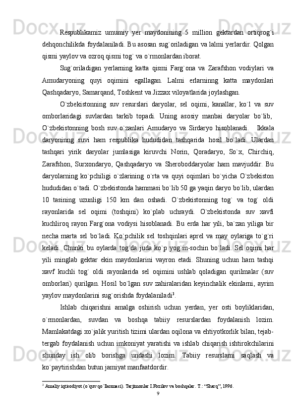 Respublikamiz   umumiy   yer   maydonining   5   million   gektardan   ortiqrog`i
dehqonchilikda foydalaniladi. Bu asosan sug`oriladigan va lalmi yerlardir. Qolgan
qismi yaylov va ozroq qismi tog` va o`rmonlardan iborat.
Sug`oriladigan   yerlarning   katta   qismi   Farg`ona   va   Zarafshon   vodiylari   va
Amudaryoning   quyi   oqimini   egallagan.   Lalmi   erlarninng   katta   maydonlari
Qashqadaryo, Samarqand, Toshkent va Jizzax viloyatlarida joylashgan.
O`zbekistonning   suv   resurslari   daryolar,   sel   oqimi,   kanallar,   ko`l   va   suv
omborlaridagi   suvlardan   tarkib   topadi.   Uning   asosiy   manbai   daryolar   bo`lib,  
O`zbekistonning   bosh   suv   o`zanlari   Amudaryo   va   Sirdaryo   hisoblanadi.       Ikkala
daryoninng   suvi   ham   respublika   hududidan   tashqarida   hosil   bo`ladi.   Ulardan
tashqari   yirik   daryolar   jumlasiga   kiruvchi   Norin,   Qoradaryo,   So`x,   Chirchiq,
Zarafshon,   Surxondaryo,   Qashqadaryo   va   Sheroboddaryolar   ham   mavjuddir.   Bu
daryolarning   ko`pchiligi   o`zlarining   o`rta   va   quyi   oqimlari   bo`yicha   O`zbekiston
hududidan o`tadi. O`zbekistonda hammasi bo`lib 50 ga yaqin daryo bo`lib, ulardan
10   tasining   uzunligi   150   km   dan   oshadi.   O`zbekistonning   tog`   va   tog`   oldi
rayonlarida   sel   oqimi   (toshqini)   ko`plab   uchraydi.   O`zbekistonda   suv   xavfi
kuchliroq   rayon   Farg`ona   vodiysi   hisoblanadi.   Bu   erda   har   yili,   ba`zan   yiliga   bir
necha   marta   sel   bo`ladi.   Ko`pchilik   sel   toshqinlari   aprel   va   may   oylariga   to`g`ri
keladi.   Chunki   bu   oylarda   tog`da   juda   ko`p   yog`in-sochin   bo`ladi.   Sel   oqimi   har
yili   minglab   gektar   ekin   maydonlarini   vayron   etadi.   Shuning   uchun   ham   tashqi
xavf   kuchli   tog`   oldi   rayonlarida   sel   oqimini   ushlab   qoladigan   qurilmalar   (suv
omborlari)   qurilgan.   Hosil   bo`lgan   suv   zahiralaridan   keyinchalik   ekinlarni,   ayrim
yaylov maydonlarini sug`orishda foydalaniladi 3
.                 
Ishlab   chiqarishni   amalga   oshirish   uchun   yerdan,   yer   osti   boyliklaridan,
o`rmonlardan,   suvdan   va   boshqa   tabiiy   resurslardan   foydalanish   lozim.
Mamlakatdagi xo`jalik yuritish tizimi ulardan oqilona va ehtiyotkorlik bilan, tejab-
tergab   foydalanish   uchun   imkoniyat   yaratishi   va   ishlab   chiqarish   ishtirokchilarini
shunday   ish   olib   borishga   undashi   lozim.   Tabiiy   resurslarni   saqlash   va
ko`paytirishdan butun jamiyat manfaatdordir.
3
 Amaliy iqtisodiyot (o`quv qo`llanmasi). Tarjimonlar I.Fozilov va boshqalar.  T.: “Sharq”, 1996.
9 