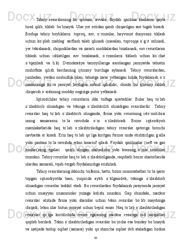 Tabiiy   resurslarning   bir   qismini,   avvalo,   foydali   qazilma   konlarini   qayta
hosil qilib, tiklab     bo`lmaydi. Ular yer ostidan qazib chiqarilgan sari tugab boradi.
Boshqa   tabiiy   boyliklarni:   tuproq,   suv,   o`rmonlar,   hayvonot   dunyosini   tiklash
uchun   ko`plab   mablag`   sarflash   talab   qilinadi   (masalan,   tuproqqa   o`g`it   solinadi,
yer  tekislanadi, chiqindilardan va zararli  moddalardan  tozalanadi,  suv resurslarini
tiklash   uchun   ishlatilgan   suv   tozalanadi,   o`rmonlarni   tiklash   uchun   ko`chat
o`tqaziladi   va   h.k).   Demokratiya   tamoyillariga   asoslangan   jamiyatda   tabiatni
muhofaza   qilish   barchaning   ijtimoiy   burchiga   aylanadi.   Tabiiy   resurslardan,
jumladan, yerdan noshudlik bilan, tabiatga zarar yetkazgan holda foydalanish o`z
mazmuniga   ko`ra   jamiyat   boyligini   nobud   qilishdir,   chunki   bu   ijtimoiy   ishlab
chiqarish o`sishining moddiy negiziga putur yetkazadi.          
Iqtisodchilar   tabiiy   resurslarni   ikki   toifaga   ajratadilar.   Bular   haq   to`lab
o`zlashtirib   olinadigan   va   tekinga   o`zlashtirilib   olinadigan   resurslardir.     Tabiiy
resurslar   haq   to`lab   o`zlashtirib   olinganda,   firma   yoki   resursning   iste`molchisi
uning   samarasini   to`la   ravishda   o`zi   o`zlashtiradi.   Bozor   iqtisodiyoti
mamlakatlarida   haq   to`lab   o`zlashtiriladigan   tabiiy   resurslar   qatoriga   birinchi
navbatda er kiradi. Erni haq to`lab qo`lga kiritgan fermer unda etishtirilgan g`alla
yoki   paxtani   to`la   ravishda   erkin   tasarruf   qiladi.   Foydali   qazilmalar   (neft   va   gaz
konlari)ning   egalari       qazib   olingan   mahsulotni   yoki   konning   o`zini   sotishlari
mumkin. Tabiiy resurslar haq to`lab o`zlashtirilganda, raqobatli bozor sharoitlarida
ulardan samarali, tejab-tergab foydalanishga erishiladi.
Tabiiy resurslarning ikkinchi toifasini, hatto, bozor munosabatlari to`la qaror
topgan   iqtisodiyotda   ham,   yuqorida   aytib   o`tilganidek,   tekinga   o`zlashtirib
olinadigan   resurslar   tashkil   etadi.   Bu   resurslardan   foydalanish   jarayonida   jamiyat
uchun   muayyan   muammolar   yuzaga   kelishi   mumkin.   Gap   shundaki,   mazkur
resurslar     alohida   firma   yoki   shaxslar   uchun   tekin   resurslar   bo`lib   maydonga
chiqadi, lekin ular butun jamiyat  uchun bepul emas. Haq to`lab o`zlashtiriladigan
resurslar   qo`lga   kiritilishida   resurs   egasining   mazkur   resursga   oid   xarajatlari
qoplab boriladi. Tekin o`zlashtiriladigan resurslar bo`yicha esa bunday bo`lmaydi
va   natijada   tashqi   oqibat   (samara)   yoki   qo`shimcha   oqibat   deb   ataladigan   hodisa
10 