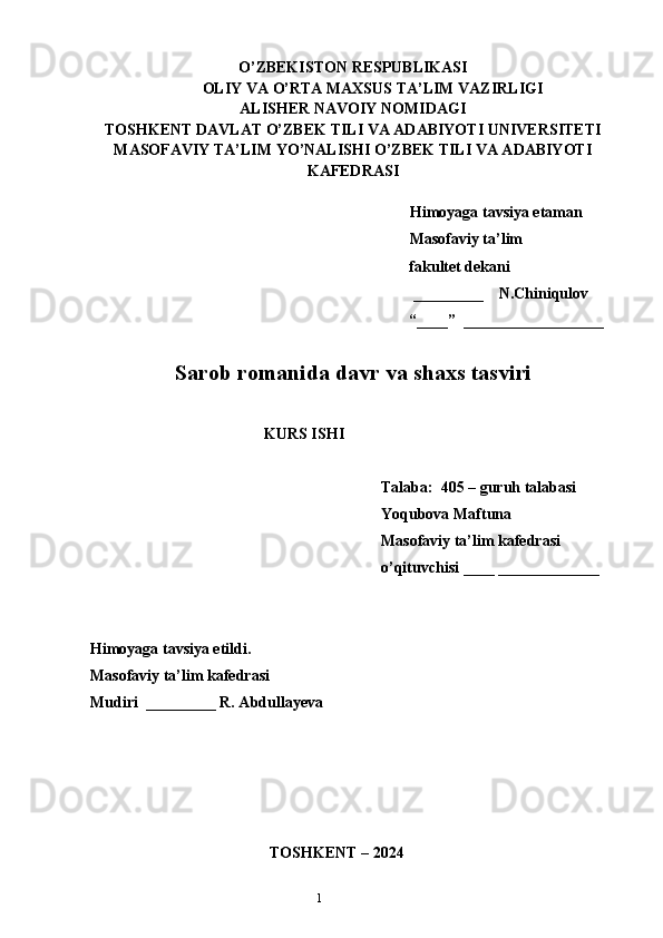 1O’ZBEKISTON RESPUBLIKASI
OLIY VA O’RTA MAXSUS TA’LIM VAZIRLIGI
ALISHER NAVOIY NOMIDAGI
TOSHKENT DAVLAT O’ZBEK TILI VA ADABIYOTI UNIVERSITETI
MASOFAVIY TA’LIM YO’NALISHI O’ZBEK TILI VA ADABIYOTI
KAFEDRASI       
   
   Himoyaga tavsiya etaman
           Masofaviy ta’lim 
                 fakultet dekani
                                                         _________    N.Chiniqulov   
                                                        “____”  __________________
               
Sarob romanida davr va shaxs tasviri
KURS ISHI
Talaba:  405 – guruh talabasi 
Yoqubova Maftuna
Masofaviy ta’lim kafedrasi 
o’qituvchisi ____ _____________
Himoyaga tavsiya etildi. 
Masofaviy ta’lim kafedrasi
Mudiri  _________ R. Abdullayeva
                                            
                                 
                                              TOSHKENT – 2024 