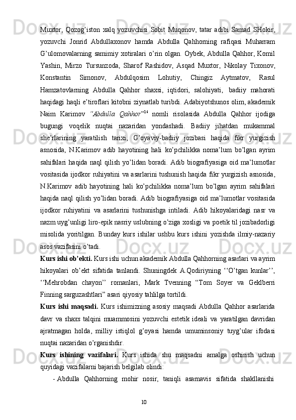 109
Muxtor,   Qozog’iston   xalq   yozuvchisi   Sobit   Muqonov,   tatar   adibi   Samad   SHokir,
yozuvchi   Jonrid   Abdullaxonov   hamda   Abdulla   Qahhorning   rafiqasi   Muharram
G’ulomovalarning   samimiy   xotiralari   o’rin   olgan.   Oybek,   Abdulla   Qahhor, Komil
Yashin,   Mirzo   Tursunzoda,   Sharof   Rashidov,   Asqad   Muxtor,   Nikolay   Tixonov,
Konstantin   Simonov,   Abdulqosim   Lohutiy,   Chingiz   Aytmatov,   Rasul
Hamzatovlarning   Abdulla   Qahhor   shaxsi,   iqtidori,   salohiyati,   badiiy   mahorati
haqidagi   haqli e’tiroflari   kitobni   ziynatlab   turibdi. Adabiyotshunos olim, akademik
Naim   Karimov   “Abdulla   Qahhor ” 16
  nomli   risolasida   Abdulla   Qahhor   ijodiga
bugungi   voqelik   nuqtai   nazaridan   yondashadi.   Badiiy   jihatdan   mukammal
she’rlarining   yaratilish   tarixi,   G’oyaviy-badiiy   jozibasi   haqida   fikr   yurgizish
asnosida,   N.Karimov   adib   hayotining   hali   ko’pchilikka   noma’lum   bo’lgan   ayrim
sahifalari   haqida   naql   qilish   yo’lidan   boradi.   Adib   biografiyasiga   oid   ma’lumotlar
vositasida   ijodkor   ruhiyatini   va   asarlarini   tushunish haqida fikr   yurgizish   asnosida,
N.Karimov   adib   hayotining   hali   ko’pchilikka   noma’lum   bo’lgan   ayrim   sahifalari
haqida   naql   qilish   yo’lidan   boradi.   Adib   biografiyasiga   oid   ma’lumotlar   vositasida
ijodkor   ruhiyatini   va   asarlarini   tushunishga   intiladi.   Adib   hikoyalaridagi   nasr   va
nazm uyg’unligi   liro-epik nasriy uslubning o’ziga xosligi   va   poetik   til   jozibadorligi
misolida   yoritilgan.   Bunday   kurs   ishilar   ushbu   kurs   ishini   yozishda   ilmiy-nazariy
asos   vazifasini o’tadi.
Kurs ishi   ob’ekti.   Kurs ishi   uchun   akademik   Abdulla Qahhorning   asarlari va ayrim
hikoyalari   ob’ekt   sifatida   tanlandi.   Shuningdek   A.Qodiriyning   ‘‘O’tgan   kunlar’’,
‘‘Mehrobdan   chayon’’   romanlari,   Mark   Tvenning   “Tom   Soyer   va   Geklberri
Finning   sarguzashtlari”   asari   qiyosiy   tahlilga   tortildi.
Kurs   ishi   maqsadi.   Kurs   ishimizning   asosiy   maqsadi   Abdulla   Qahhor   asarlarida
davr   va   shaxs   talqini   muammosini   yozuvchi   estetik   ideali   va   yaratilgan   davridan
ajratmagan   holda,   milliy   istiqlol   g’oyasi   hamda   umuminsoniy   tuyg’ular   ifodasi
nuqtai   nazaridan   o’rganishdir.
Kurs   ishining   vazifalari.   Kurs   ishida   shu   maqsadni   amalga   oshirish   uchun
quyidagi   vazifalarni bajarish belgilab   olindi:
- Abdulla   Qahhorning   mohir   nosir,   taniqli   asarnavis   sifatida   shakllanishi 