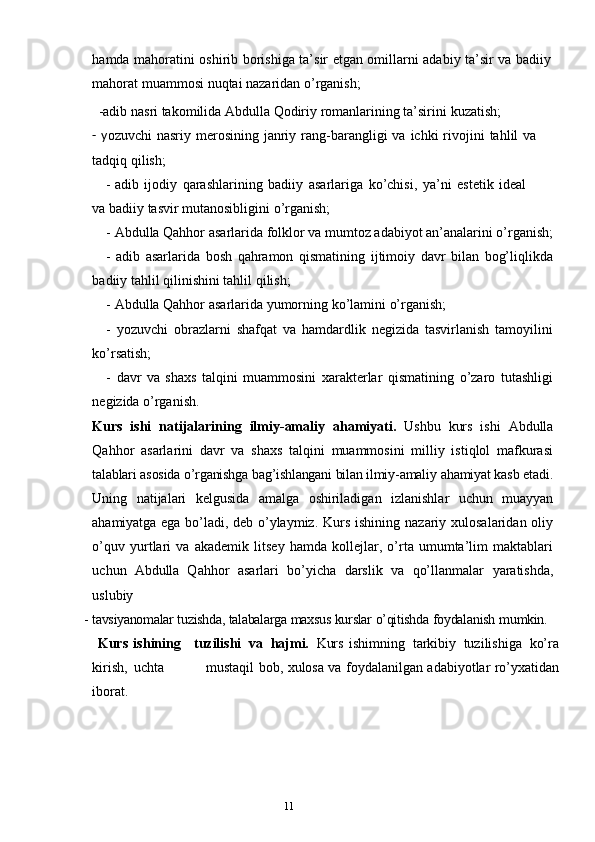 10
11hamda   mahoratini oshirib borishiga ta’sir etgan omillarni adabiy ta’sir va badiiy
mahorat   muammosi   nuqtai   nazaridan   o’rganish;
     -adib   nasri   takomilida   Abdulla   Qodiriy   romanlarining   ta’sirini   kuzatish;
-  y ozuvchi   nasriy merosining  janriy  rang-barangligi  va  ichki  rivojini  tahlil   va
tadqiq   qilish;
- adib   ijodiy   qarashlarining   badiiy   asarlariga   ko’chisi,   ya’ni   estetik   ideal
va   badiiy   tasvir mutanosibligini   o’rganish;
- Abdulla Qahhor   asarlarida   folklor   va   mumtoz   adabiyot   an’analarini   o’rganish;
- adib   asarlarida   bosh   qahramon   qismatining   ijtimoiy   davr   bilan   bog’liqlikda
badiiy   tahlil   qilinishini   tahlil   qilish;
- Abdulla Qahhor   asarlarida   yumorning   ko’lamini   o’rganish;
- yozuvchi   obrazlarni   shafqat   va   hamdardlik   negizida   tasvirlanish   tamoyilini
ko’rsatish;
- davr   va   shaxs   talqini   muammosini   xarakterlar   qismatining   o’zaro   tutashligi
negizida   o’rganish.
Kurs   ishi   natijalarining   ilmiy-amaliy   ahamiyati.   Ushbu   kurs   ishi   Abdulla
Qahhor   asarlarini   davr   va   shaxs   talqini   muammosini   milliy   istiqlol   mafkurasi
talablari asosida o’rganishga bag’ishlangani bilan ilmiy-amaliy  ahamiyat kasb etadi.
Uning   natijalari   kelgusida   amalga   oshiriladigan   izlanishlar   uchun   muayyan
ahamiyatga ega bo’ladi, deb   o’ylaymiz. Kurs  ishining nazariy xulosalaridan oliy
o’quv   yurtlari   va   akademik   litsey   hamda   kollejlar,   o’rta   umumta’lim   maktablari
uchun   Abdulla   Qahhor   asarlari   bo’yicha   darslik   va   qo’llanmalar   yaratishda,
uslubiy
- tavsiyanomalar   tuzishda,   talabalarga   maxsus   kurslar   o’qitishda   foydalanish   mumkin.
  Kurs   ishining     tuzilishi   va   hajmi.   Kurs   ishimning   tarkibiy   tuzilishiga   ko’ra
kirish,   uchta                     mustaqil   bob,   xulosa   va   foydalanilgan   adabiyotlar   ro’yxatidan
iborat. 