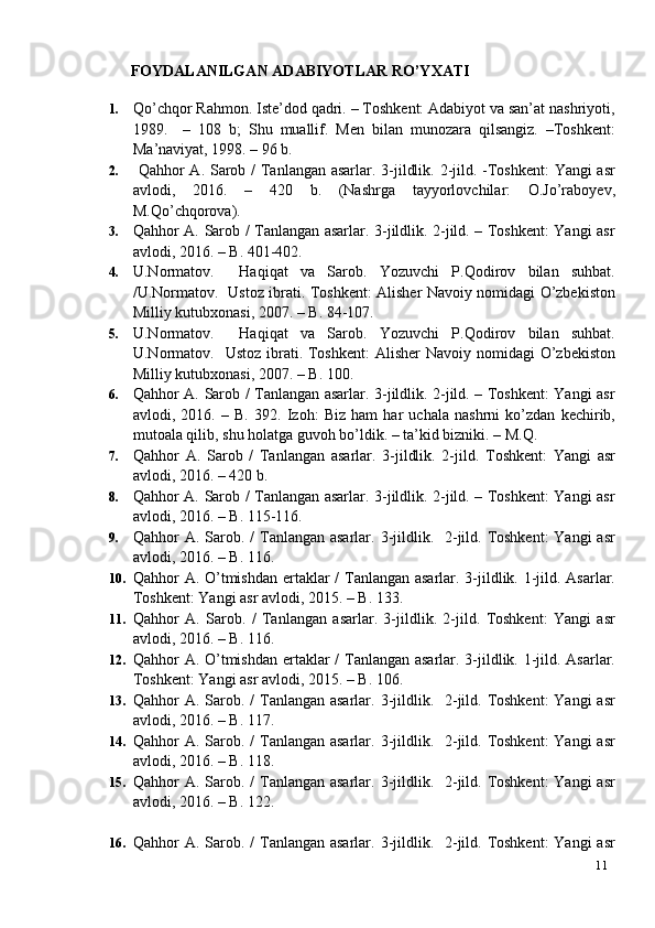 11FOYDALANILGAN   ADABIYOTLAR   RO’YXATI
1. Qo’chqor Rahmon. Iste’dod qadri. – Toshkent: Adabiyot va san’at nashriyoti,
1989.     –   108   b;   Shu   muallif.   Men   bilan   munozara   qilsangiz.   –Toshkent:
Ma’naviyat, 1998. – 96 b.
2.   Qahhor A. Sarob /  Tanlangan asarlar. 3-jildlik. 2-jild. -Toshkent:  Yangi  asr
avlodi,   2016.   –   420   b.   (Nashrga   tayyorlovchilar:   O.Jo’raboyev,
M.Qo’chqorova).
3. Qahhor A. Sarob / Tanlangan asarlar. 3-jildlik. 2-jild. – Toshkent: Yangi asr
avlodi, 2016. – B. 401-402.
4. U.Normatov.     Haqiqat   va   Sarob.   Yozuvchi   P.Qodirov   bilan   suhbat.
/U.Normatov.   Ustoz ibrati. Toshkent: Alisher Navoiy nomidagi O’zbekiston
Milliy kutubxonasi, 2007. – B. 84-107.
5. U.Normatov.     Haqiqat   va   Sarob.   Yozuvchi   P.Qodirov   bilan   suhbat.
U.Normatov.    Ustoz ibrati. Toshkent:  Alisher  Navoiy nomidagi  O’zbekiston
Milliy kutubxonasi, 2007. – B. 100.
6. Qahhor A. Sarob / Tanlangan asarlar. 3-jildlik. 2-jild. – Toshkent: Yangi asr
avlodi,   2016.   –   B.   392.   Izoh:   Biz   ham   har   uchala   nashrni   ko’zdan   kechirib,
mutoala qilib, shu holatga guvoh bo’ldik. – ta’kid bizniki. – M.Q.
7. Qahhor   A.   Sarob   /   Tanlangan   asarlar.   3-jildlik.   2-jild.   Toshkent:   Yangi   asr
avlodi, 2016. – 420 b.
8. Qahhor A. Sarob / Tanlangan asarlar. 3-jildlik. 2-jild. – Toshkent: Yangi asr
avlodi, 2016. – B. 115-116.
9. Qahhor  A. Sarob. /  Tanlangan asarlar. 3-jildlik.   2-jild. Toshkent:  Yangi  asr
avlodi, 2016. – B. 116.
10. Qahhor A. O’tmishdan ertaklar  /  Tanlangan asarlar. 3-jildlik. 1-jild. Asarlar.
Toshkent: Yangi asr avlodi, 2015. – B. 133.
11. Qahhor   A.   Sarob.   /   Tanlangan   asarlar.   3-jildlik.   2-jild.   Toshkent:   Yangi   asr
avlodi, 2016. – B. 116.
12. Qahhor A. O’tmishdan ertaklar  /  Tanlangan asarlar. 3-jildlik. 1-jild. Asarlar.
Toshkent: Yangi asr avlodi, 2015. – B. 106.
13. Qahhor  A. Sarob. /  Tanlangan asarlar. 3-jildlik.   2-jild. Toshkent:  Yangi  asr
avlodi, 2016. – B. 117.
14. Qahhor  A. Sarob. /  Tanlangan asarlar. 3-jildlik.   2-jild. Toshkent:  Yangi  asr
avlodi, 2016. – B. 118.
15. Qahhor  A. Sarob. /  Tanlangan asarlar. 3-jildlik.   2-jild. Toshkent:  Yangi  asr
avlodi, 2016. – B. 122.
16. Qahhor  A. Sarob. /  Tanlangan asarlar. 3-jildlik.   2-jild. Toshkent:  Yangi  asr 