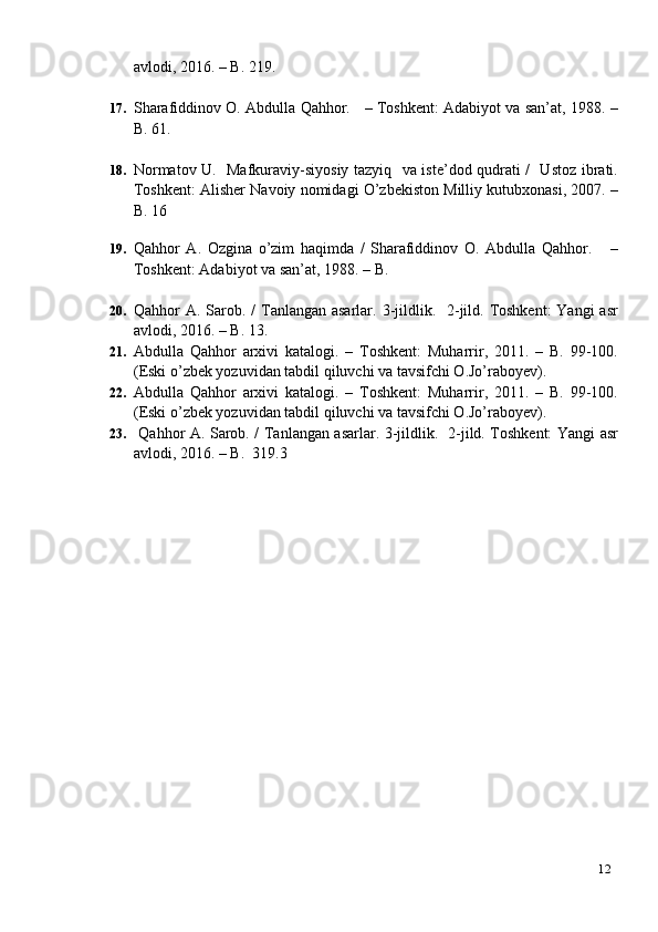 12avlodi, 2016. – B. 219.
17. Sharafiddinov O. Abdulla Qahhor.    – Toshkent: Adabiyot va san’at, 1988. –
B. 61.
18. Normatov U.   Mafkuraviy-siyosiy tazyiq   va iste’dod qudrati /   Ustoz ibrati.
Toshkent: Alisher Navoiy nomidagi O’zbekiston Milliy kutubxonasi, 2007. –
B. 16
19. Qahhor   A.   Ozgina   o’zim   haqimda   /   Sharafiddinov   O.   Abdulla   Qahhor.       –
Toshkent: Adabiyot va san’at, 1988. – B.
20. Qahhor  A. Sarob. /  Tanlangan asarlar. 3-jildlik.   2-jild. Toshkent:  Yangi  asr
avlodi, 2016. – B. 13.
21. Abdulla   Qahhor   arxivi   katalogi.   –   Toshkent:   Muharrir,   2011.   –   B.   99-100.
(Eski o’zbek yozuvidan tabdil qiluvchi va tavsifchi O.Jo’raboyev).
22. Abdulla   Qahhor   arxivi   katalogi.   –   Toshkent:   Muharrir,   2011.   –   B.   99-100.
(Eski o’zbek yozuvidan tabdil qiluvchi va tavsifchi O.Jo’raboyev).
23.   Qahhor A. Sarob. / Tanlangan asarlar. 3-jildlik.   2-jild. Toshkent: Yangi asr
avlodi, 2016. – B.  319.3 