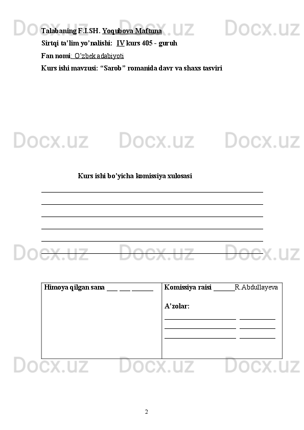 21
Talabaning F.I.SH.   Yoqubova Maftuna
Sirtqi ta’lim yo’nalishi:   IV  kurs 405 - guruh 
Fan nomi : O’zbek adabiyoti
Kurs ishi mavzusi: “Sarob” romanida davr va shaxs tasviri
Kurs ishi bo’yicha komissiya xulosasi  
______________________________________________________________
______________________________________________________________
______________________________________________________________
______________________________________________________________
______________________________________________________________
_____________________________________________________________ _
Himoya qilgan sana  ___ ___ ______ Komissiya raisi  ______R.Abdullayeva
A’zolar: 
____________________  __________
____________________  __________
____________________  __________
                                         