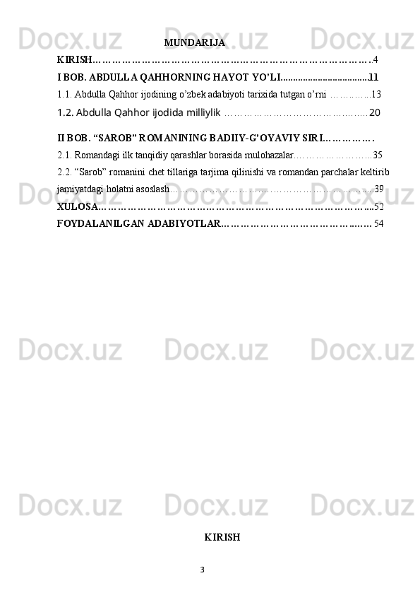 2
3                                            MUNDARIJA
KIRISH…………………………………………………………………………. .4
I BOB.  А BDULL А  Q А HHORNING H А YOT YO’LI....................................11
1.1.   Аbdullа Qаhhor ijodining o’zbek аdаbiyoti tаriхidа tutgаn o’rni  ……..…...13 
1.2.  Abdulla Qahhor ijodida milliylik  ……………………………….…..… 20
II BOB.  “SAROB” ROMANINING BADIIY-G’OYAVIY SIRI…………….
2.1.  Romandagi ilk tanqidiy qarashlar borasida mulohazalar.…………………...35
2. 2. “Sarob” romanini chet tillariga tarjima qilinishi va romandan parchalar keltirib
jamiyatdagi holatni asoslash……………………….….……………………….....39
XULOSA……………………………………………………………………….... 52
FOYDALANILGAN ADABIYOTLAR…………………………………..…… 54
                                                                                        
                                                                                           K IRISH 