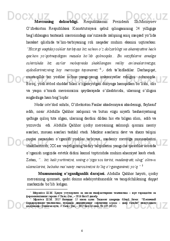 3
4Mavzuning   dolzarbligi.   Respublikamiz   Prezidenti   Sh.Mirziyoev
O’zbekiston   Respublikasi   Konstitutsiyasi   qabul   qilinganining   24   yilligiga
bag’ishlangan tantanali marosimdagi ma’ruzasida xalqning aniq maqsad yo’lida
harakat   qilishida   ta’lim-tarbiyaning   roli   naqadar   muhim   ekanini   uqtirarkan:
“Hozirgi vaqtda yoshlar tarbiyasi biz uchun o’z dolzarbligi va ahamiyatini hech
qachon   yo’qotmaydigan   masala   bo’lib   qolmoqda...   Bu   vazifalarni   amalga
oshirishda   biz   asrlar   mobaynida   shakllangan   milliy   an’analarimizga,
ajdodlarimizning   boy   merosiga   tayanamiz” 1
,-   deb   ta’kidladilar.   Darhaqiqat,
mustaqillik   biz   yoshlar   uchun   yangi-yangi   imkoniyatlar   eshigini   ochmoqda.
Biroq, yosh avlod shiddat bilan o’zgarayotgan dunyoga hamqadam bo’lishi, olis
va   yaqin   o’tmish   merosimizni   qaydarajada   o’zlashtirishi,   ularning   o’zligini
anglashiga   ham   bog’liqdir.
Nodir iste’dod sohibi, O’zbekiston Fanlar akademiyasi akademigi, faylasuf
adib,   nosir   Abdulla   Qahhor   xalqimiz   va   butun   ezgu   niyatli   bashariyatning
qalbiga   quloq   tuta   olgan,   ularning   dardini   dildan   his   eta   bilgan   olim,   adib   va
yozuvchi     edi.   Abdulla   Qahhor   ijodiy   merosining   salmoqli   qismini   nasriy
asarlari,   xusuan   asarlari   tashkil   etadi.   Mazkur   asarlarni   davr   va   shaxs   talqini
nuqtai   nazaridan   o’rganish   yoshlar   tarbiyasi,   madaniy   merosga   munosabatini
shakllantirish, XX asr   vaqeligining   badiiy   talqinlarini   yangicha   qarashlar   asosida
o’rganish   negizida   estetik didini kamol toptirishda muhim ahamiyat kasb etadi.
Zotan,   “... biz hali   yurtimizni, uning o’ziga xos tarixi, madaniyati, ulug’ olim-u
ulamolarini, bebaho   ma’naviy   merosimizni to’liq o’rganganimiz   yo’q.”   2
            Muammoning   o’rganilganlik   darajasi.   Abdulla   Qahhor   hayoti,   ijodiy
merosining   qimmati,   qadri   doimo   adabiyotshunoslik   va   tanqidchilikning   diqqat
markazida   bo’lib   kelgan.  
1
  Мирзиёев   Ш.М.   Қонун   устуворлиги   ва   инсон   манфаатларини   таъминлаш   –   юрт   тараққиёти   ва
фаровонлигининг гарови //   Халқ   сўзи,   –   2016   йил   8   декабр
2
  Мрзиёев   Ш.М.   2017   йилнинг   15   июнь   куни   Тошкент   шаҳрида   бўлиб   ўтган:   “Ижтимоий
барқарорликни   таъминлаш,   муқаддас   динимизнинг   софлигини   асраш   –   давр   талаби”   мавзусидаги
анжуманда   сўзланган нутқ. //   Халқ   сўзи, –   2017   йил   16   июн, №   119   (6813). 