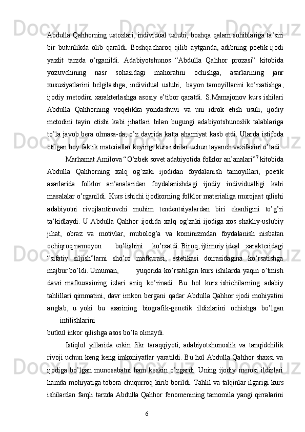 5
6Abdulla Qahhorning ustozlari, individual uslubi,   boshqa qalam sohiblariga ta’siri
bir   butunlikda   olib   qaraldi.   Boshqacharoq   qilib   aytganda,   adibning   poetik   ijodi
yaxlit   tarzda   o’rganildi.   Adabiyotshunos   “Abdulla   Qahhor   prozasi”   kitobida
yozuvchining   nasr   sohasidagi   mahoratini   ochishga,   asarlarining   janr
xususiyatlarini   belgilashga,   individual   uslubi,   bayon   tamoyillarini   ko’rsatishga,
ijodiy  metodini  xarakterlashga   asosiy   e’tibor   qaratdi.   S.Mamajonov  kurs  ishilari
Abdulla   Qahhorning   voqelikka   yondashuvi   va   uni   idrok   etish   usuli,   ijodiy
metodini   tayin   etishi   kabi   jihatlari   bilan   bugungi   adabiyotshunoslik   talablariga
to’la   javob   bera   olmasa-da,   o’z   davrida   katta   ahamiyat   kasb   etdi.   Ularda   istifoda
etilgan   boy   faktik   materiallar   keyingi   kurs ishilar   uchun   tayanch vazifasini   o’tadi.
Marhamat Amilova “O’zbek sovet adabiyotida folklor an’analari” 7
 kitobida
Abdulla   Qahhorning   xalq   og’zaki   ijodidan   foydalanish   tamoyillari,   poetik
asarlarida   folklor   an’analaridan   foydalanishdagi   ijodiy   individualligi   kabi
masalalar o’rganildi. Kurs ishichi ijodkorning folklor materialiga murojaat qilishi
adabiyotni   rivojlantiruvchi   muhim   tendentsiyalardan   biri   ekanligini   to’g’ri
ta’kidlaydi.   U   Abdulla   Qahhor   ijodida   xalq   og’zaki   ijodiga   xos   shakliy-uslubiy
jihat,   obraz   va   motivlar,   mubolog’a   va   kominizmdan   foydalanish   nisbatan
ochiqroq namoyon bo’lishini ko’rsatdi. Biroq, ijtimoiy ideal   xarakteridagi
“sifatiy   siljish”larni   sho’ro   mafkurasi,   estetikasi   doirasidagina   ko’rsatishga
majbur bo’ldi.   Umuman,   yuqorida ko’rsatilgan kurs ishilarda yaqin o’tmish
davri   mafkurasining   izlari   aniq   ko’rinadi.   Bu   hol   kurs   ishichilarning   adabiy
tahlillari   qimmatini,   davr   imkon   bergani   qadar   Abdulla Qahhor   ijodi   mohiyatini
anglab,   u   yoki   bu   asarining   biografik-genetik   ildizlarini   ochishga   bo’lgan
intilishlarini
butkul   inkor   qilishga   asos   bo’la   olmaydi.
Istiqlol   yillarida   erkin   fikr   taraqqiyoti,   adabiyotshunoslik   va   tanqidchilik
rivoji uchun keng keng imkoniyatlar yaratildi. Bu hol Abdulla Qahhor shaxsi  va
ijodiga   bo’lgan   munosabatni   ham   keskin   o’zgardi.   Uning   ijodiy   merosi   ildizlari
hamda   mohiyatiga   tobora   chuqurroq   kirib   borildi.   Tahlil   va   talqinlar   ilgarigi   kurs
ishilardan   farqli   tarzda   Abdulla Qahhor   fenomenining   tamomila   yangi   qirralarini 