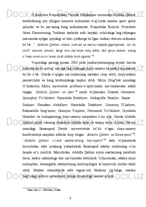 7
8O’zbekiston Respublikasi Vazirlar Mahkamasi tomonidan Abdulla Qahhor
tavalludining   yuz   yilligini   munosib   nishonlash   to’g’risida   maxsus   qaror   qabul
qilinishi   va   bu   san’aning   keng   nishonlanishi,   Respublika   Birinchi   Prezidenti
Islom   Karimovning   Toshkent   shahrida   adib   haykali   ochilishiga   bag’ishlangan
marosimda aytgan quyidagi so’zlari ijodkorga bo’lgan cheksiz ehtirom nishonasi
bo’ldi:   “...Abdulla Qahhor shaxsi, xotirasi va merosi haqida gapirganda , biz bu
uluG’   insonni,   avvalo,   keng,   tom   ma’noda   xalq   adibi,   deb   qiyos   etamiz,   uning
o’lmas   nomi   va so’nmas   ijodi oldida   bosh   egamiz” 8.
Yuqoridagi   qarorga   asosan   2003   yilda   jumhuriyatimizning   deyarli   barcha
hududlarida bu qutlug’ san’aga bag’ishlangan ilmiy-nazariy va amaliy anjumanlar
bo’lib   o’tdi.   Ularda   o’qilgan   ma’ruzalarning   matnlari   chop   etilib,   ilmiy-adabiy
jamoatchilik   va   keng   kitobxonlarga   taqdim   etildi.   Mirzo   Ulug’bek   nomidagi
O’zbekiston   Milliy   universiteti   professor-o’qituvchilari   ma’ruzalaridan   tarkib
topgan   “Abdulla   Qahhor   va   davr” 9
  nomli   to’plamdan   Umarali   Normatov,
Qozoqboy   Yo’ldoshev,   Hamidulla   Boltaboev,   Abdug’afur   Rasulov,   Sanjar
Sodiqov,   Hamdam   Abdullaev,   Hamidulla   Dadaboev,   Umurzoq   O’ljaboev,
Rahmatulla   Inog’omov,   Islomjon   Yoqubov,   Normurod   Yo’ldoshev,   Ziyodulla
Hamidov   va   boshqalarning   ilmiy-nazariy   maqolalari   o’rin   oldi.   Ularda   Abdulla
Qahhor   millat   ruhining   ifodachisi   sifatida   tahlil   va   tadqiq   etildi.  Alisher   Navoiy
nomidagi   Samarqand   Davlat   universitetida   bo’lib   o’tgan   ilmiy-nazariy
konferentsiya natijalari sifatida chop etilgan   “Abdulla Qahhor va   Samarqand” 10
,
“Abdulla   Qahhor   o’zbek   adabiyotining   bayroqdori ” 11
  kabi   to’plamlarda
birinchidan,   adib   ijodining   yuksalishida   Samarqand   adabiy   muhitining   o’rni
haqida   so’z   yuritildi.   Ikkinchidan,   Abdulla   Qahhor   ayrim   asarlarining   yaratilish
tarixi,   badiiy   mahoratiga   doir   ma’lumotlar   keltiriladi.   Uchinchidan, adabiy-ilmiy
muloqotlar,  shuningdek,   adabiyotning  umrboqiyligini   ta’minlovchi  omillar   tahlil
etildi.   Mazkur   izlanishlarda   adib   tagma’noli   fikrlarini   ilg’ashga,   asarlari
bag’ridagi   yashirin   qatlamlarni   yuzaga   chiqarishga   harakat   qilindi.
8
  Халқ   сўзи.   //   – 2003   йил,   13   май. 