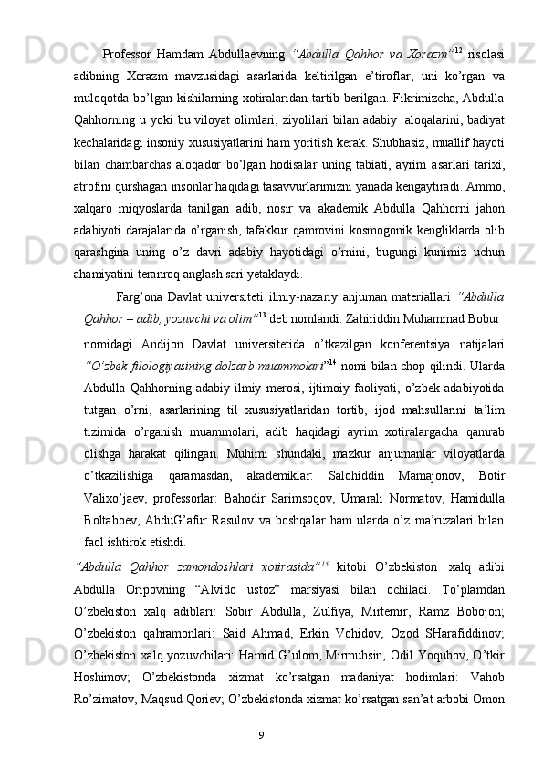 8
9          Professor   Hamdam   Abdullaevning   “Abdulla   Qahhor   va   Xorazm” 12
  risolasi
adibning   Xorazm   mavzusidagi   asarlarida   keltirilgan   e’tiroflar,   uni   ko’rgan   va
muloqotda   bo’lgan   kishilarning   xotiralaridan   tartib   berilgan.   Fikrimizcha,   Abdulla
Qahhorning   u   yoki   bu   viloyat   olimlari,   ziyolilari   bilan   adabiy   aloqalarini,   badiyat
kechalaridagi   insoniy   xususiyatlarini   ham   yoritish   kerak.   Shubhasiz,   muallif hayoti
bilan   chambarchas   aloqador   bo’lgan   hodisalar   uning   tabiati,   ayrim   asarlari   tarixi,
atrofini   qurshagan   insonlar   haqidagi   tasavvurlarimizni   yanada   kengaytiradi.   Ammo,
xalqaro   miqyoslarda   tanilgan   adib,   nosir   va   akademik   Abdulla   Qahhorni   jahon
adabiyoti   darajalarida   o’rganish,   tafakkur   qamrovini   kosmogonik   kengliklarda   olib
qarashgina   uning   o’z   davri   adabiy   hayotidagi   o’rnini,   bugungi   kunimiz   uchun
ahamiyatini   teranroq   anglash   sari   yetaklaydi.
Farg’ona   Davlat   universiteti   ilmiy-nazariy   anjuman   materiallari   “Abdulla
Qahhor   –   adib,   yozuvchi   va   olim” 13
 deb   nomlandi.   Zahiriddin   Muhammad Bobur
nomidagi   Andijon   Davlat   universitetida   o’tkazilgan   konferentsiya   natijalari
“O’zbek filologiyasining dolzarb muammolari ” 14
  nomi bilan chop qilindi. Ularda
Abdulla   Qahhorning   adabiy-ilmiy   merosi,   ijtimoiy   faoliyati,   o’zbek   adabiyotida
tutgan   o’rni,   asarlarining   til   xususiyatlaridan   tortib,   ijod   mahsullarini   ta’lim
tizimida   o’rganish   muammolari,   adib   haqidagi   ayrim   xotiralargacha   qamrab
olishga   harakat   qilingan.   Muhimi   shundaki,   mazkur   anjumanlar   viloyatlarda
o’tkazilishiga   qaramasdan,   akademiklar:   Salohiddin   Mamajonov,   Botir
Valixo’jaev,   professorlar:   Bahodir   Sarimsoqov,   Umarali   Normatov,   Hamidulla
Boltaboev,   AbduG’afur   Rasulov   va   boshqalar   ham   ularda   o’z   ma’ruzalari   bilan
faol   ishtirok   etishdi.
“Abdulla   Qahhor   zamondoshlari   xotirasida” 15
  kitobi   O’zbekiston   xalq   adibi
Abdulla   Oripovning   “Alvido   ustoz”   marsiyasi   bilan   ochiladi.   To’plamdan
O’zbekiston   xalq   adiblari:   Sobir   Abdulla,   Zulfiya,   Mirtemir,   Ramz   Bobojon;
O’zbekiston   qahramonlari:   Said   Ahmad,   Erkin   Vohidov,   Ozod   SHarafiddinov;
O’zbekiston  xalq  yozuvchilari:   Hamid  G’ulom,  Mirmuhsin,   Odil   Yoqubov,  O’tkir
Hoshimov;   O’zbekistonda   xizmat   ko’rsatgan   madaniyat   hodimlari:   Vahob
Ro’zimatov,   Maqsud   Qoriev;   O’zbekistonda   xizmat   ko’rsatgan   san’at   arbobi   Omon 
