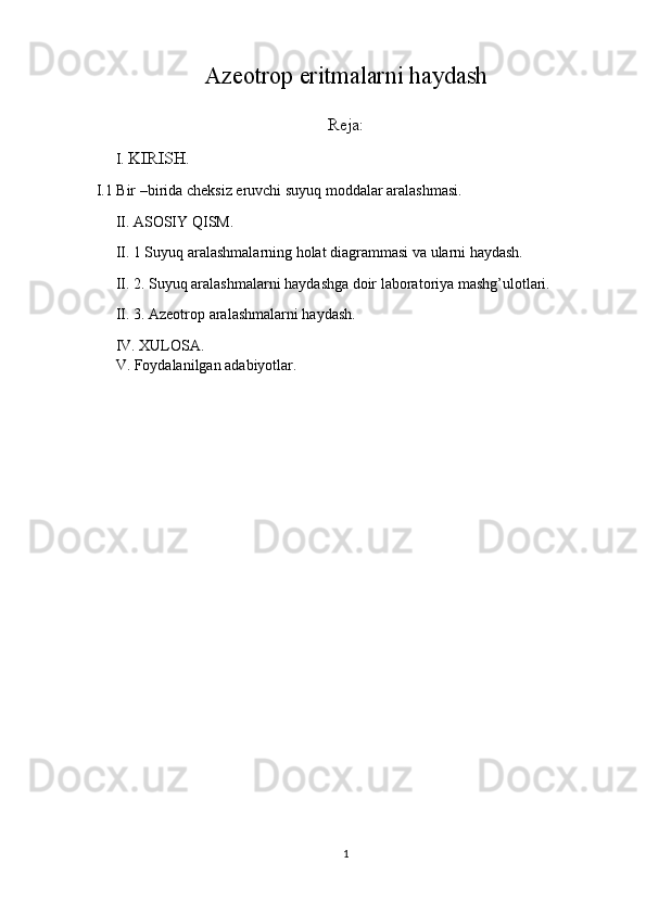 Azeotrop eritmalarni haydash
Reja:
I.  KIRISH.
 I.1 Bir –birida cheksiz eruvchi suyuq moddalar aralashmasi.
II. ASOSIY QISM.
 II. 1 Suyuq aralashmalarning holat diagrammasi va ularni haydash.
 II. 2. Suyuq aralashmalarni haydashga doir laboratoriya mashg’ulotlari.
 II. 3. Azeotrop aralashmalarni haydash.
IV. XULOSA.
V. Foydalanilgan adabiyotlar.
 
1