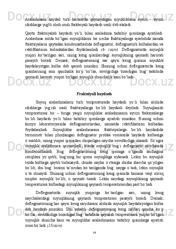 Aralashmani   haydab   turli   haroratda   qaynaydigan   suyukliklarni   ayrim   -   ayrim
idishlarga yig'ib olish usuli fraktsiyali haydash usuli d е b ataladi. 
Qayta   fraktsiyalab   haydash   yo’li   bilan   aralashma   tarkibiy   qismlarga   ajratiladi.
Aralashma   xolda   bo’lgan   suyuqliklarni   bir   n е cha   fraktsiyalarga   ajratishda   xamda
fraktsiyalarni qaytadan kond е nsatlashda d е fl е gmator, d е fl е gmatorli kolbalardan va
r е ktifikatsion   kolonkalardan   foydalaniladi   (6-   rasm).   D е fl е gmatorda   suyuqlik
yuqori   ko’tarilgan   sari,   uning   k е ng   qismlaridagi   suyuqlikning   qaynash   harorati
pasayib   boradi.   D е mak,   d е fl е gmatorning   xar   qaysi   k е ng   qismini   suyuklik
haydalayotgan   kolba   d е b   qarash   mumkin.   Shuning   uchun   d е fl е gmatorda   k е ng
qismlarining   soni   qanchalik   ko’p   bo’lsa,   sovitgichga   boradigan   bug'   tarkibida
qaynash harorati yuqori bo’lgan suyuqlik shunchalik kam bo’ladi.
Fraktsiyali haydash
Suyuq   aralashmalarni   turli   temperaturada   haydash   yo`li   bilan   alohida
idishlarga   yig`ish   usuli   fraktsiyalarga   bo`lib   haydash   deyiladi.   Suyuqlanish
temperaturasi   bir   –   biriga   yaqin   suyuqliklar   aralashmasini   ayrim   fraksiyalarga
bo`lib   haydash   yo`li   bilan   tarkibiy   qismlarga   ajratish   mumkin.   Buning   uchun
kimyo   laboratoriyasida   deflegmatorlardan,   sanoatda   rektifikatsion   kolbadan
foydalaniladi.   Suyuqliklar   aralashmasini   fraktsiyalarga   bo`lib   haydashda
termometr   bilan   jihozlangan   deflegmator   probka   vositasida   haydash   kolbasiga
o`rnatilib, uning yuqori qismidan chiqarilgan naycha sovutkichga ulanadi. So`ngra
suyuqlik   aralashmasi   qaynatiladi,   bunda   suyuqlik   bug`i   deflegmator   naychasida
kondensatlanadi.   Bug`   deflegmatorning   keng   qismiga   o`tganda   anchagina
issiqlikni   yo`qotib,   bug`ning   bir   qismi   suyuqlikga   aylanadi.   Lekin   bu   suyuqlik
tezda kolbaga qaytib tushmaydi, chunki naylar o`rtasiga shisha sharcha qo`yilgan
bo`lib, shu bug`  bosimi  ta’siridan ko`tarilganda bug`  nayga o`tadi, lekin suyuqlik
o`ta   olmaydi.   Shuning   uchun   deflegmatorning   keng   qismida   hamma   vaqt   ozroq
miqdor   suyuqlik   bo`lib,   u   qaynab   turadi.   Lekin   naydagi   suyuqlikning   qaynash
temperaturasi kolbadagi suyuqlikning qaynash temperaturasidan past bo`ladi. 
Deflegmatorda   suyuqlik   yuqoriga   ko`tarilgan   sari,   uning   keng
naychalaridagi   suyuqlikning   qaynash   temperaturasi   pasayib   boradi.   Demak,
deflegmatorning har qaysi  keng naychasini  alohida suyuqlik haydalayotgan kolba
deb   haydash   mumkin.   Shu   sababli   deflegmatorning   keng   naylari   qancha   ko`p
bo`lsa, sovutkichga boradigan bug` tarkibida qaynash temperaturasi yuqori bo`lgan
suyuqlik   shuncha   kam   va   suyuqliklar   aralashmasini   tarkibiy   qisimlarga   ajratish
oson bo`ladi  (15rasm).  
14 