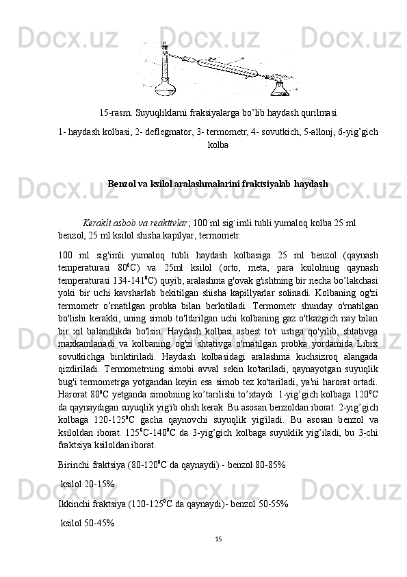 15-rasm. Suyuqliklarni fraksiyalarga bo’lib haydash qurilmasi
1- haydash kolbasi, 2- deflegmator, 3- termometr, 4- sovutkich, 5-allonj, 6-yig’gich
kolba
Benzol va ksilol aralashmalarini fraktsiyalab haydash
Kerakli asbob va reaktivlar ; 100 ml sig`imli tubli yumaloq kolba 25 ml 
benzol, 25 ml ksilol shisha kapilyar, termometr. 
100   ml   sig'imli   yumaloq   tubli   haydash   kolbasiga   25   ml   b е nzol   (qaynash
t е mp е raturasi   80 0
C)   va   25ml   ksilol   (orto,   m е ta,   para   ksilolning   qaynash
t е mp е raturasi 134-141 0
C) quyib, aralashma g'ovak g'ishtning bir n е cha bo’lakchasi
yoki   bir   uchi   kavsharlab   b е kitilgan   shisha   kapillyarlar   solinadi.   Kolbaning   og'zi
t е rmom е tr   o’rnatilgan   probka   bilan   b е rkitiladi.   T е rmom е tr   shunday   o'rnatilgan
bo'lishi  k е rakki,  uning  simob   to'ldirilgan  uchi  kolbaning  gaz   o'tkazgich  nay  bilan
bir   xil   balandlikda   bo'lsin.   Haydash   kolbasi   asb е st   to'r   ustiga   qo'yilib,   shtativga
maxkamlanadi   va   kolbaning   og'zi   shtativga   o'rnatilgan   probka   yordamida   Libix
sovutkichga   biriktiriladi.   Haydash   kolbasidagi   aralashma   kuchsizroq   alangada
qizdiriladi.   T е rmom е trning   simobi   avval   s е kin   ko'tariladi,   qaynayotgan   suyuqlik
bug'i t е rmom е trga yotgandan k е yin esa  simob t е z ko'tariladi, ya'ni  harorat  ortadi.
Harorat 80 0
C yetganda simobning ko’tarilishi to’xtaydi. 1-yig’gich kolbaga 120 0
C
da qaynaydigan suyuqlik yig'ib olish k е rak. Bu asosan b е nzoldan iborat. 2-yig’gich
kolbaga   120-125 0
C   gacha   qaynovchi   suyuqlik   yig'iladi.   Bu   asosan   b е nzol   va
ksiloldan   iborat.   125 0
C-140 0
C   da   3-yig’gich   kolbaga   suyuklik   yig’iladi,   bu   3-chi
fraktsiya ksiloldan iborat.
Birinchi fraktsiya (80-120 0
C da qaynaydi) - b е nzol 80-85%
 ksilol 20-15%
Ikkinchi fraktsiya (120-125 0
C da qaynaydi)- b е nzol 50-55%
 ksilol 50-45%
15 
