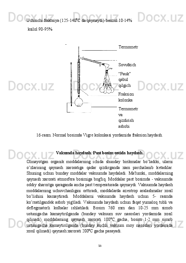 Uchinchi fraktsiya (125-140 0
C da qaynaydi)-b е nzol 10-14%
  ksilol 90-95%
Termometr
Sovutkich
“Pauk” 
qabul 
qilgich
Fraksion 
kolonka
Termometr
va 
qizdirish 
asbobi
16-rasm. Normal bosimda Vigre kolonkasi yordamida fraksion haydash. 
Vakumda haydash.   Past bosim ostida haydash.
Olinayotgan   organik   moddalarning   ichida   shunday   birikmalar   bo’ladiki,   ularni
o’zlarining   qaynash   xaroratiga   qadar   qizdirganda   xam   parchalanib   k е tadilar.
Shuning   uchun   bunday   moddalar   vakuumda   haydaladi.   Ma'lumki,   moddalarning
qaynash xarorati atmosf е ra bosimiga bog'liq. Moddalar past  bosimda - vakuumda
oddiy sharoitga qaraganda ancha past t е mp е raturada qaynaydi. Vakuumda haydash
moddalarning   uchuvchanligini   orttiradi,   moddalarda   az е otrop   aralashmalar   xosil
bo’lishini   kamaytiradi.   Moddalarni   vakuumda   haydash   uchun   5-   rasmda
ko’rsatilgand е k asbob yig'iladi. Vakuumda haydash uchun faqat yumaloq tubli va
d е fl е gmatorli   kolbalar   ishlatiladi.   Bosim   760   mm   dan   10-25   mm   simob
ustunigacha   kamaytirilganda   (bunday   vakuum   suv   nasoslari   yordamida   xosil
qilinadi)   moddalarning   qaynash   xarorati   100 0
C   gacha,   bosim   1-2   mm   simob
ustunigacha   kamaytirilganda   (bunday   kuchli   vakuum   moy   nasoslari   yordamida
xosil qilinadi) qaynash xarorati 200 0
C gacha pasayadi.
16 